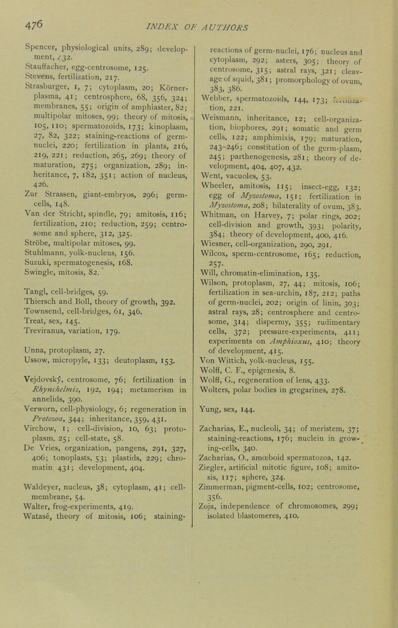 Spencer, physiological units, 289; develop- ment, <32. Stauffacher, egg-centrosome, 125. Stevens, fertilization, 217. Strasburger, 1, 7; cytoplasm, 20; Korner- plasma, 41; centrosphere, 68, 356, 324; membranes, 55; origin of amphiaster, 82; multipolar mitoses, 99; theory of mitosis, io5> “°; spermatozoids, 173; kinoplasm, 27, 82, 322; staining-reactions of germ- nuclei, 220; fertilization in plants, 216, 219, 221; reduction, 265, 269; theory of maturation, 275; organization, 289; in- heritance, 7, 182, 351; action of nucleus, 426. Zur Strassen, giant-embryos, 296; germ- cells, 148. Van der Stricht, spindle, 79; amitosis, 116; fertilization, 210; reduction, 259; centro- some and sphere, 312, 325. Strobe, multipolar mitoses, 99. Stuhlmann, yolk-nucleus, 156. Suzuki, spermatogenesis, 168. Swingle, mitosis, 82. Tangl, cell-bridges, 59. Thiersch and Boll, theory of growth, 392. Townsend, cell-bridges, 61, 346. Treat, sex, 145. Treviranus, variation, 179. Unna, protoplasm, 27. Ussow, micropyle, 133; deutoplasm, 153. Vejdovsky, centrosome, 76; fertilization in Rhynchelmis, 192, 194; metamerism in annelids, 390. Verworn, cell-physiology, 6; regeneration in Protozoa, 344; inheritance, 359, 431. Virchow, 1; cell-division, 10, 63; proto- plasm, 25; cell-state, 58. De Vries, organization, pangens, 291, 327, 406; tonoplasts, 53; plastids, 229; chro- matin 431; development, 404. Waldeyer, nucleus, 38; cytoplasm, 41; cell- membrane, 54. Walter, frog-experiments, 419. Watase, theory of mitosis, 106; staining- reactions of germ-nuclei, 176; nucleus and cytoplasm, 292; asters, 305; theory of centrosome, 315; astral rays, 321; cleav- age of squid, 381; promorphology of ovum, 383. 386. Webber, spermatozoids, 144, 173; realiza- tion, 221. Weismann, inheritance, 12; cell-organiza- tion, biophores, 291; somatic and germ cells, 122; amphimixis, 179; maturation, 243-246; constitution of the germ-plasm, 245; parthenogenesis, 281; theory of de- velopment, 404, 407, 432. Went, vacuoles, 53. Wheeler, amitosis, 115; insect-egg, 132; egg of Myzostoma, 151; fertilization in Myzostoma, 208; bilaterality of ovum, 383. Whitman, on Harvey, 7; polar rings, 202; cell-division and growth, 393; polarity, 384; theory of development, 400, 416. Wiesner, cell-organization, 290, 291. Wilcox, sperm-centrosome, 165; reduction, 257- Will, chromatin-elimination, 135. Wilson, protoplasm, 27, 44; mitosis, 106; fertilization in sea-urchin, 187, 212; paths of germ-nuclei, 202; origin of linin, 303; astral rays, 28; centrosphere and centro- some, 314; dispermy, 355; rudimentary cells, 372; pressure-experiments, 411; experiments on Amphioxtis, 410; theory of development, 415. Von Wittich, yolk-nucleus, 155. Wolff, C. F., epigenesis, 8. Wolff, G., regeneration of lens, 433. Wolters, polar bodies in gregarines, 278. Yung, sex, 144. Zacharias, E., nucleoli, 34; of meristem, 37; staining-reactions, 176; nuclein in grow-_ ing-cells, 340. Zacharias, O., amoeboid spermatozoa, 142. Ziegler, artificial mitotic figure, 108; amito- sis, 117; sphere, 324. Zimmerman, pigment-cells, 102; centrosome, 356. Zoja, independence of chromosomes, 299; isolated blastomeres, 410.