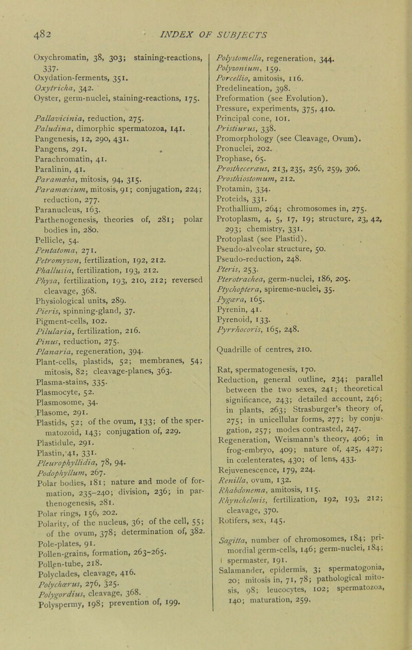 Oxychromatin, 38, 303; staining-reactions, 337- Oxydation-ferments, 351. Oxytricha, 342. Oyster, germ-nuclei, staining-reactions, 175. Pallavicinia, reduction, 275. Paludina, dimorphic spermatozoa, 141. Pangenesis, 12, 290, 431. Pangens, 291. Parachromatin, 41. Paralinin, 41. Paratnceba, mitosis, 94, 315. Paramcecium, mitosis, 91; conjugation, 224; reduction, 277. Paranucleus, 163. Parthenogenesis, theories of, 281; polar bodies in, 280. Pellicle, 54. Pentatoma, 271. Petromyzon, fertilization, 192, 212. Phalhtsia, fertilization, 193, 212. PJiysa, fertilization, 193, 210, 212; reversed cleavage, 368. Physiological units, 289. Pieris, spinning-gland, 37. Pigment-cells, 102. Pilularia, fertilization, 216. Pinus, reduction, 275. Planaria, regeneration, 394. Plant-cells, plastids, 52; membranes, 54; mitosis, 82; cleavage-planes, 363. Plasma-stains, 335. Plasmocyte, 52. Plasmosome, 34. Plasome, 291. Plastids, 52; of the ovum, 133; of the sper- matozoid, 143; conjugation of, 229. Plastidule, 291. Plastin, 41, 331. Pleurophyllidia, 78, 94. Podophyllum, 267. Polar bodies, 181; nature and mode of for- mation, 235-240; division, 236; in par- thenogenesis, 281. Polar rings, 156, 202. Polarity, of the nucleus, 36; of the cell, 55; of the ovum, 378; determination of, 382. Pole-plates, 91. Pollen-grains, formation, 263-265. Pollen-tube, 218. Polyclades, cleavage, 416. Polychcerus, 276, 325. Polygordius, cleavage, 368. Polyspermy, 198; prevention of, 199. Polystomella, regeneration, 344. Polyzonium, 159. Porcellio, amitosis, 116. Predelineation, 398. Preformation (see Evolution). Pressure, experiments, 375, 410. Principal cone, 101. Pristiurus, 338. Promorphology (see Cleavage, Ovum). Pronuclei, 202. Prophase, 65. Prostheceraus, 213, 235, 256, 259, 306. Prosthiostomwn, 212. Protamin, 334. Proteids, 331. Prothallium, 264; chromosomes in, 275. Protoplasm, 4, 5, 17, 19; structure, 23, 42, 293; chemistry, 331. Protoplast (see Plastid). Pseudo-alveolar structure, 50. Pseudo-reduction, 248. Pieris, 253. Pterotrachea, germ-nuclei, 186, 205. Ptychoptera, spireme-nuclei, 35. Pygcera, 165. Pyrenin, 41. Pyrenoid, 133. Pyrrhocoris, 165, 248. Quadrille of centres, 210. Rat, spermatogenesis, 170. Reduction, general outline, 234; parallel between the two sexes, 241; theoretical significance, 243; detailed account, 246; in plants, 263; Strasburger’s theory of, 275; in unicellular forms, 277; by conju- gation, 257; modes contrasted, 247. Regeneration, Weismann’s theory, 406; in frog-embryo, 409; nature of, 425, 427; in ccelenterates, 430; of lens, 433. Rejuvenescence, 179, 224. Renilla, ovum, 132. Rhabdonema, amitosis, 115. Rhynchelmis, fertilization, 192, 193* 2I2‘» cleavage, 370. Rotifers, sex, 145. Sagitta, number of chromosomes, 184; pri- mordial germ-cells, 146; germ-nuclei, 184; I spermaster, 191. Salamander, epidermis, 3; spermatogonia, 20; mitosis in, 71, 78; pathological mito- sis, 98; leucocytes, 102; spermatozoa, 140; maturation, 259.