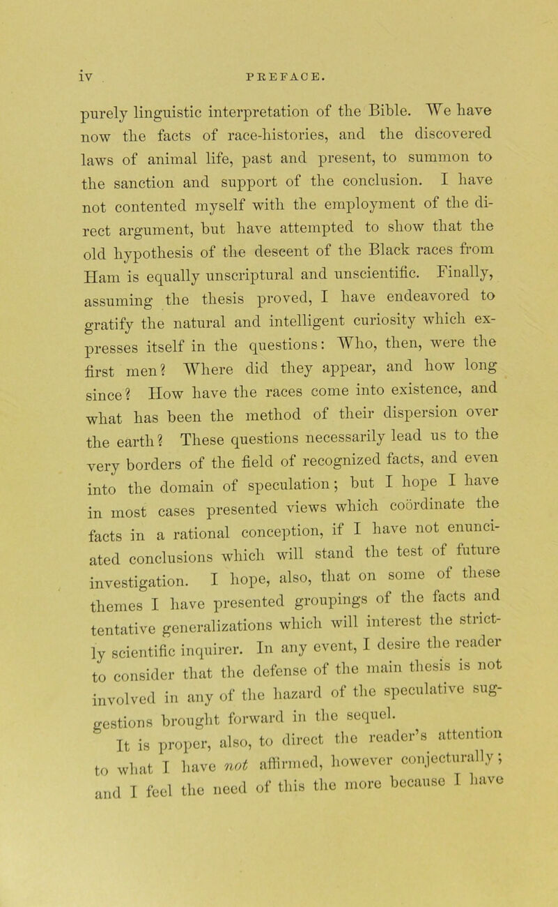 purely linguistic interpretation of the Bible. We have now the facts of race-histories, and the discovered laws of animal life, past and present, to summon to the sanction and support of the conclusion. I have not contented myself with the employment of the di- rect argument, but have attempted to show that the old hypothesis of the descent of the Black races from Ham is equally unscriptural and unscientific. Finally, assuming the thesis proved, I have endeavored to gratify the natural and intelligent curiosity which ex- presses itself in the questions: Who, then, were the first men ? AVIiere did they appear, and how long since? Iiow have the races come into existence, and what has been the method of their dispersion over the earth ? These questions necessarily lead us to the very borders of the field of recognized facts, and even into the domain of speculation; but I hope I hav e in most cases presented views which coordinate the facts in a rational conception, if I have not enunci- ated conclusions which will stand the test of future investigation. I hope, also, that on some of these themes I have presented groupings of the facts and tentative generalizations which will interest the strict- ly scientific inquirer. In any event, I desire the reader to consider that the defense of the main thesis is not involved in any of the hazard of the speculative sug- gestions brought forward in the sequel. It is proper, also, to direct the reader’s attention to what I have not affirmed, however conjecturally; and I feel the need of this the more because I have