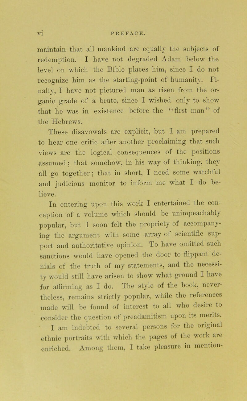 maintain that all mankind are equally the subjects of redemption. I have not degraded Adam below the level on which the Bible places him, since I do not recognize him as the starting-point of humanity. Fi- nal! v, I have not pictured man as risen from the or- ganic grade of a brute, since I wished only to show that he was in existence before the “first man” of the Hebrews. These disavowals are explicit, but I am prepared to hear one critic after another proclaiming that such views are the logical consequences of the positions assumed; that somehow, in his way of thinking, they all go together; that in short, I need some watchful and judicious monitor to inform me what I do be- lieve. In entering upon this work I entertained the con- ception of a volume which should be unimpeachably popular, but I soon felt the propriety ot accompany- ing the argument with some array of scientific sup- port and authoritative opinion. To have omitted such sanctions would have opened the door to flippant de- nials of the truth of my statements, and the necessi- ty would still have arisen to show what ground I have for affirming as I do. The style of the book, never- theless, remains strictly popular, while the references made will be found of interest to all who desire to consider the question of preadamitism upon its merits. I am indebted to several persons for the original ethnic portraits with which the pages of the work are enriched. Among them, I take pleasure in mention-
