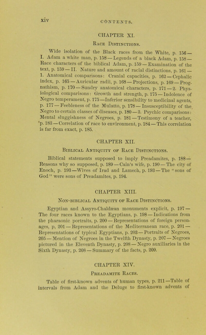 CHAPTER XI. Race Distinctions. Wide isolation of the Black races from the White, p. 156 I. Adam a white man, p. 158 — Legends of a black Adam, p. 158 — Race characters of the biblical Adam, p. 159 — Examination of the text, p. 159 —II. Nature and amount of racial distinctions, p. 161 — 1. Anatomical comparisons: Cranial capacities, p. 162 —Cephalic index, p. 165 — Auricular radii, p. 168 —Projections, p. 169 —Prog- nathism, p. 170 — Sundry anatomical characters, p. 171 — 2. Phys- iological comparisons: Growth and strength, p. 175 —Indolence of Negro temperament, p. 175—Inferior sensibility to medicinal agents, p. 177 —Feebleness of the Mulatto, p. 178 —Insusceptibility of the Negro to certain classes of diseases, p. 180 — 3. Psychic comparisons: Mental sluggishness of Negroes, p. 181—Testimony of a teacher, 'p. 183 — Correlation of race to environment, p. 184 — This correlation is far from exact, p. 185. CHAPTER XII. Biblical Antiquity op Race Distinctions. Biblical statements supposed to imply Preadamites, p. 188 — Reasons why so supposed, p. 189 — Cain’s wife, p. 190 — The city of Enoch, p. 193—Wives of Irad and Lamech, p. 193 — The “sons of God ” were sons of Preadamites, p. 194. CHAPTER XIII. Non-biblical Antiquity op Race Distinctions. Egyptian and Assyro-Chakkean monuments explicit, p. 197 — The four races known to the Egyptians, p. 198 — Indications from the pharaonic portraits, p. 200 — Representations of foreign person- ages, p, 201 — Representations of the Mediterranean race, p. 201 — Representations of typical Egyptians, p. 203 — Portraits of Negroes, 205 — Mention of Negroes in the Twelfth Dynasty, p. 207 — Negroes pictured in the Eleventh Dynasty, p. 208 — Negro auxiliaries in the Sixth Dynasty, p. 208 — Summary of the facts, p. 209. CHAPTER XIV. Preadamite Races. Table of first-known advents of human types, p. 211 —Table of intervals from Adam and the Deluge to first-known advents ot