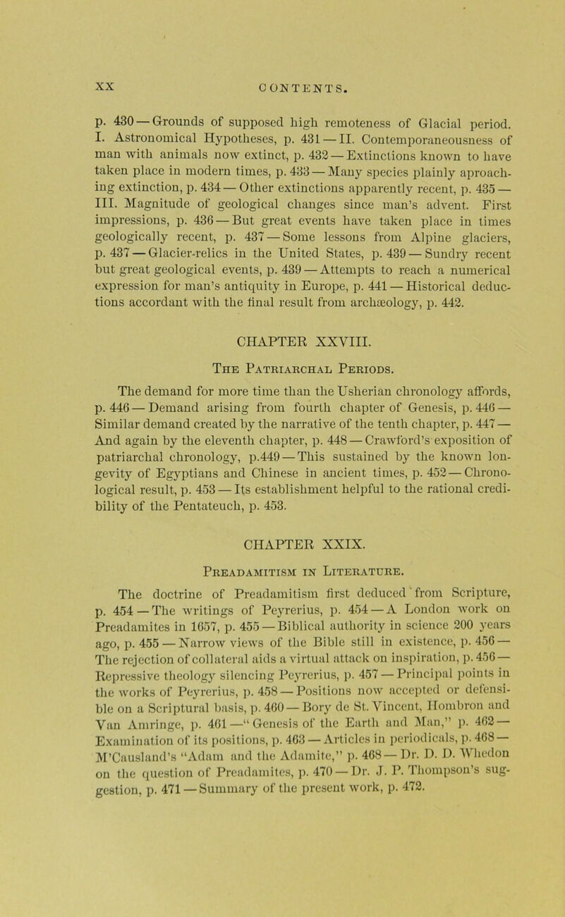 p. 430 — Grounds of supposed high remoteness of Glacial period. I. Astronomical Hypotheses, p. 431 — II. Contemporaneousness of man with animals now extinct, p. 432 — Extinctions known to have taken place in modern times, p. 433 — Many species plainly aproach- ing extinction, p.434—Other extinctions apparently recent, p. 435 — III. Magnitude of geological changes since man’s advent. First impressions, p. 436 — But great events have taken place in times geologically recent, p. 437 — Some lessons from Alpine glaciers, p.437 — Glacier-relics in the United States, p.439 — Sundry recent but great geological events, p. 439 — Attempts to reach a numerical expression for man’s antiquity in Europe, p. 441 — Historical deduc- tions accordant with the final result from archaeology, p. 442. CHAPTER XXVIII. The Patriarchal Periods. The demand for more time than the Usherian chronology affords, p.446—Demand arising from fourth chapter of Genesis, p. 446 — Similar demand created by the narrative of the tenth chapter, p. 447 — And again by the eleventh chapter, p. 448 — Crawford’s exposition of patriarchal chronology, p.449 — This sustained by the known lon- gevity of Egyptians and Chinese in ancient times, p. 452—Chrono- logical result, p. 453 — Its establishment helpful to the rational credi- bility of the Pentateuch, p. 453. CHAPTER XXIX. Preadamitism in Literature. The doctrine of Preadamitism first deduced from Scripture, p. 454 — The writings of Peyrerius, p. 454 — A London work on. Preadamites in 1657, p. 455 — Biblical authority in science 200 years ago, p. 455 — Narrow views of the Bible still in existence, p. 456 — The rejection of collateral aids a virtual attack on inspiration, p. 456 — Repressive theology silencing Peyrerius, p. 457 — Principal points in the works of Peyrerius, p. 458 —Positions now accepted or defensi- ble on a Scriptural basis, p. 460— Bory de St. Vincent, Hombron and Van Amringe, p. 461—“Genesis of the Earth and Man,” p. 462 Examination of its positions, p. 463 —Articles in periodicals, p. 468 — M’Causland’s “Adam and the Adamite,” p. 468— Dr. D. D. Wliedon on the question of Preadamites, p. 470 —Dr. J. P. Thompson’s sug- gestion, p. 471 —Summary of the present work, p. 472.