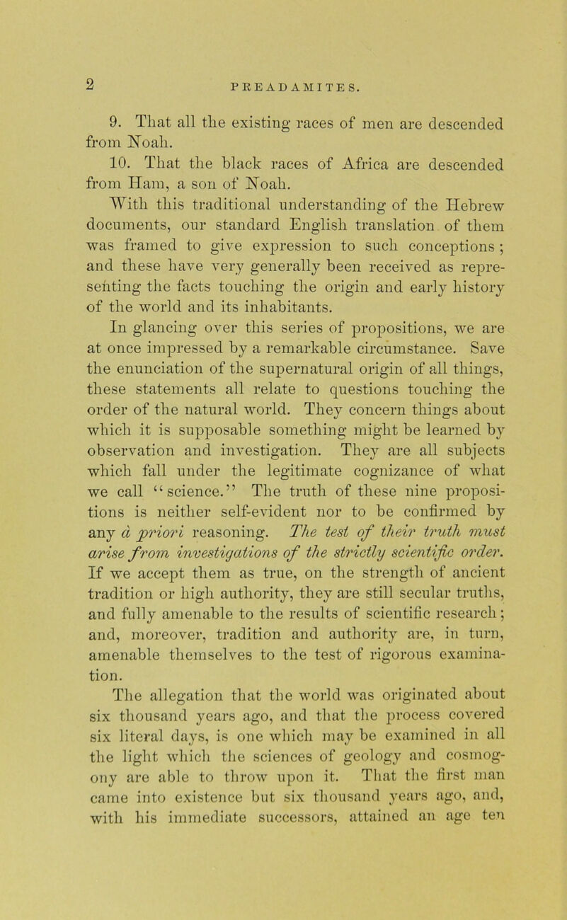 9. That all the existing races of men are descended from Noah. 10. That the black races of Africa are descended from Ham, a son of Noah. With this traditional understanding of the Hebrew documents, our standard English translation of them was framed to give expression to such conceptions ; and these have very generally been received as repre- senting the facts touching the origin and early history of the world and its inhabitants. In glancing over this series of propositions, we are at once impressed by a remarkable circumstance. Save the enunciation of the supernatural origin of all things, these statements all relate to questions touching the order of the natural world. They concern things about which it is supposable something might be learned by observation and investigation. They are all subjects which fall under the legitimate cognizance of what we call “science.” The truth of these nine proposi- tions is neither self-evident nor to be confirmed by any d priori reasoning. The test of their truth must arise from investigations of the strictly scientific order. If we accept them as true, on the strength of ancient tradition or high authority, they are still secular truths, and fully amenable to the results of scientific research; and, moreover, tradition and authority are, in turn, amenable themselves to the test of rigorous examina- tion. The allegation that the world was originated about six thousand years ago, and that the process covered six literal days, is one which may be examined in all the light which the sciences of geology and cosmog- ony are able to throw upon it. That the first man came into existence but six thousand years ago, and, with his immediate successors, attained an age ten