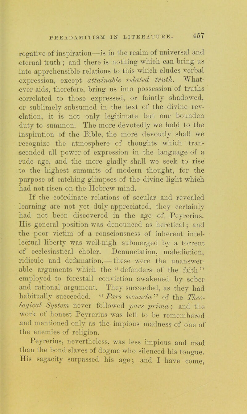 rogative of inspiration—is in the realm of universal and •eternal truth ; and there is nothing which can bring us into apprehensible relations to this which eludes verbal expression, except attainable related truth. What- ever aids, therefore, bring us into possession of truths correlated to those expressed, or faintly shadowed, or sublimely subsumed in the text of the divine rev- elation, it is not only legitimate but our bounclen duty to summon. The more devotedly we hold to the inspiration of the Bible, the more devoutly shall we recognize the atmosphere of thoughts which tran- scended all power of expression in the language of a rude age, and the more gladly shall we seek to rise to the highest summits of modern thought, for the purpose of catching glimpses of the divine light which had not risen on the Hebrew mind. If the coordinate relations of secular and revealed learning are not yet duly appreciated, they certainly had not been discovered in the age of Peyrerius. His general position was denounced as heretical; and the poor victim of a consciousness of inherent intel- lectual liberty was well-nigh submerged by a torrent of ecclesiastical choler. Denunciation, malediction, ridicule and defamation,— these were the unanswer- able arguments which the “defenders of the faith” employed to forestall conviction awakened by sober and rational argument. They succeeded, as they had habitually succeeded. “ Pars secunda ” of the Theo- logical System never followed pars prima ; and the work of honest Peyrerius was left to be remembered and mentioned only as the impious madness of one of the enemies of religion. Peyrerius, nevertheless, was less impious and mad than the bond slaves of dogma who silenced his tongue. His sagacity surpassed his age; and I have come,