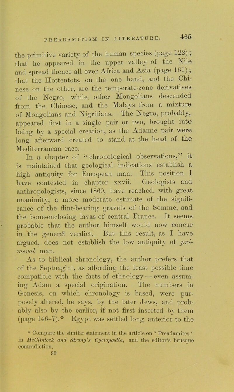 the primitive variety of the human species (page 122); that he appeared in the upper valley ot the Nile and spread thence all over Africa and Asia (page 161); that the Hottentots, on the one hand, and the Chi- nese on the other, are the temperate-zone derivatives of the Negro, while other Mongolians descended from the Chinese, and the Malays from a mixture of Mongolians and Nigritians. The Negro, probably, appeared first in a single pair or two, brought into being by a special creation, as the Adamic pair were long afterward created to stand at the head of the Mediterranean race. In a chapter of “chronological observations,” it is maintained that geological indications establish a high antiquity for European man. This position I have contested in chapter xxvii. Geologists and anthropologists, since 1860, have reached, with great unanimity, a more moderate estimate of the signifi- cance of the flint-bearing gravels of the Somme, and the bone-enclosing lavas of central France. It seems probable that the author himself would now concur in the general verdict. But this result, as I have argued, does not establish the low antiquity of meval man. As to biblical chronology, the author prefers that of the Septuagint, as affording the least possible time compatible with the facts of ethnology — even assum- ing Adam a special origination. The numbers in Genesis, on which chronology is based, were pur- posely altered, he says, by the later Jews, and prob- ably also by the earlier, if not first inserted by them (page 146-7).'“ Egypt was settled long anterior to the * Compare the similar statement in the article on “ Preadamites,” in McClintock and Strong's Cyclopaedia, and the editor’s brusque contradiction. 30