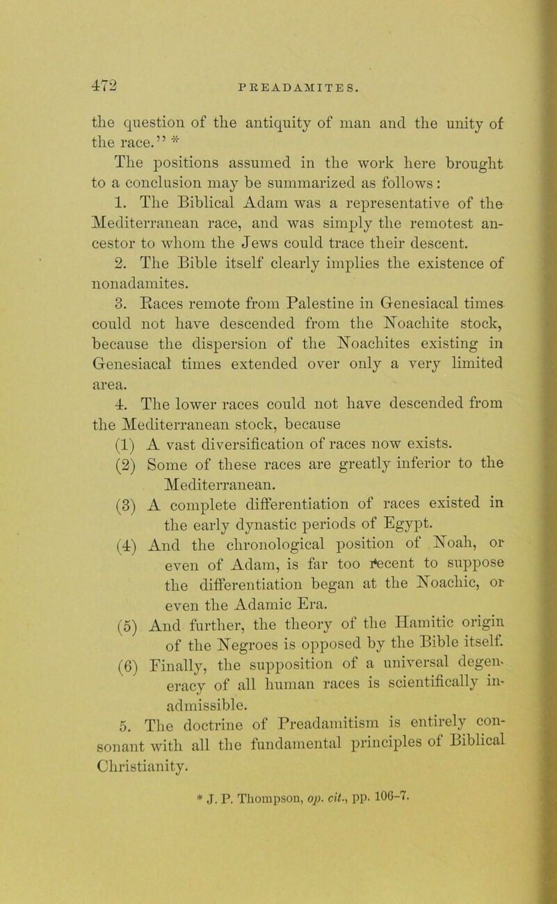 the question of the antiquity of man and the unity of the race.” * The positions assumed in the work here brought to a conclusion may be summarized as follows: 1. The Biblical Adam was a representative of the Mediterranean race, and was simply the remotest an- cestor to whom the Jews could trace their descent. 2. The Bible itself clearly implies the existence of nonadamites. 3. Baces remote from Palestine in Genesiacal times could not have descended from the Noachite stock, because the dispersion of the Noachites existing in Genesiacal times extended over only a very limited area. 4. The lower races could not have descended from the Mediterranean stock, because (1) A vast diversification of races now exists. (2) Some of these races are greatly inferior to the Mediterranean. (3) A complete differentiation of races existed in the early dynastic periods of Egypt. (4) And the chronological position of Noah, or even of Adam, is far too decent to suppose the differentiation began at the Noacliic, or even the Adamic Era. (5) And further, the theory of the ITamitic origin of the Negroes is opposed by the Bible itself. (6) Finally, the supposition of a universal degem eracy of all human races is scientifically im admissible. 5. The doctrine of Preadamitism is entirely con- sonant with all the fundamental principles ot Biblical Christianity. * J. P. Thompson, op. cit., pp. 10G-7.