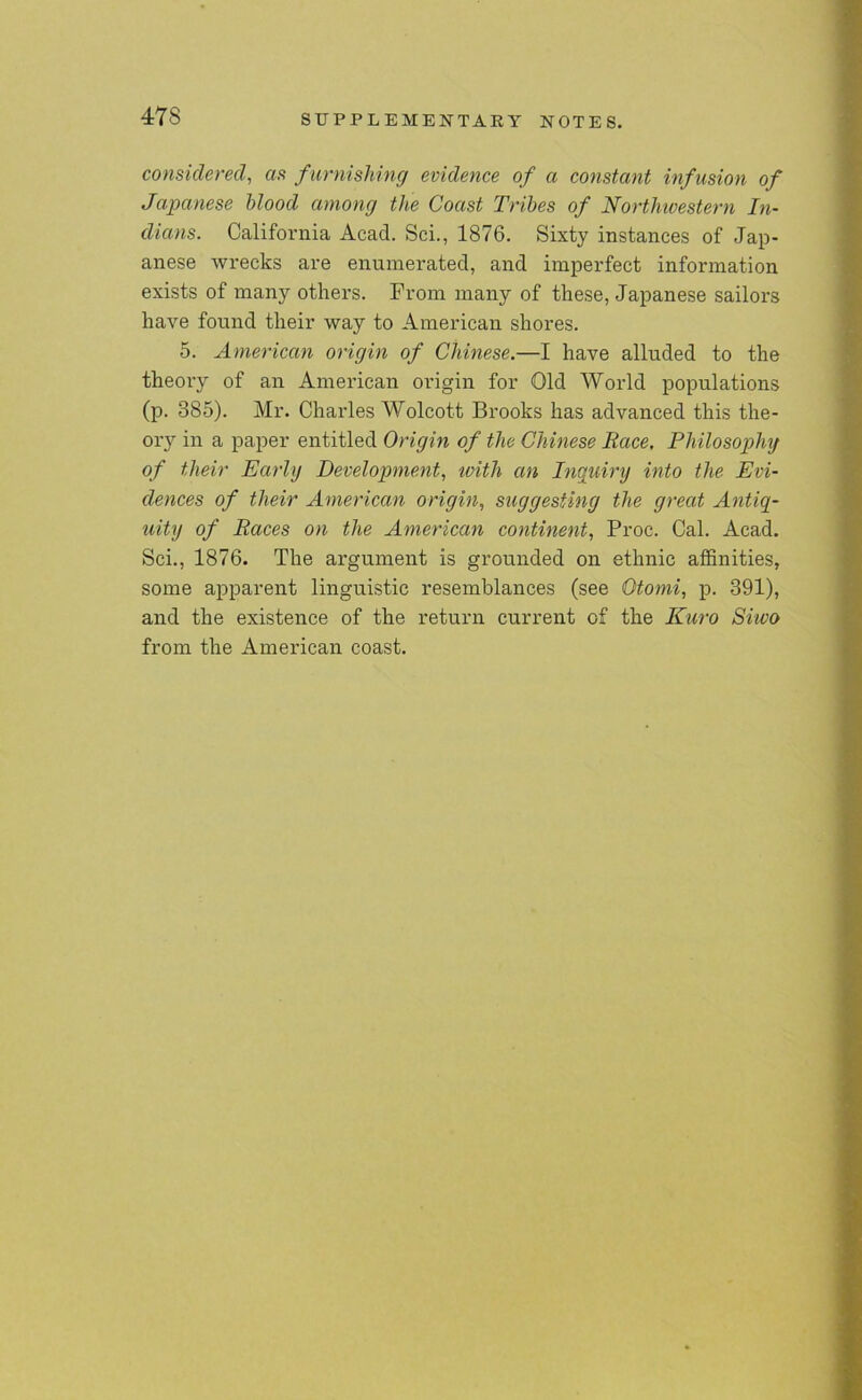 considered, as furnishing evidence of a constant infusion of Japanese blood among the Coast Tribes of Northwestern In- dians. California Acad. Sci., 1876. Sixty instances of Jap- anese wrecks are enumerated, and imperfect information exists of many others. From many of these, Japanese sailors have found their way to American shores. 5. American origin of Chinese.—I have alluded to the theory of an American origin for Old World populations (p. 385). Mr. Charles Wolcott Brooks has advanced this the- ory in a paper entitled Origin of the Chinese Race. Philosophy of their Early Development, with an Inquiry into the Evi- dences of their American origin, suggesting the great Antiq- uity of Races on the American continent, Proc. Cal. Acad. Sci., 1876. The argument is grounded on ethnic affinities, some apparent linguistic resemblances (see Otomi, p. 391), and the existence of the return current of the Kuro Siivo from the American coast.