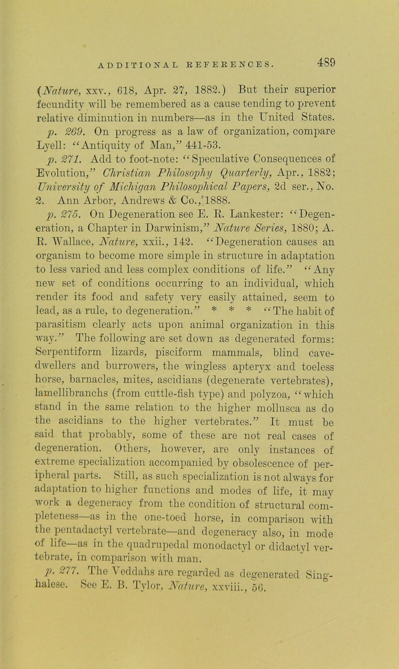 4S9 {Nature, xxv., 618, Apr. 27, 1882.) But their superior fecundity will be remembered as a cause tending to prevent relative diminution in numbers—as in tlie United States. p. 269. On progress as a law of organization, compare Lyell: “Antiquity of Man,” 441-53. p. 271. Add to foot-note: “Speculative Consequences of Evolution,” Christian Philosophy Quarterly, Apr., 1882; University of Michigan Philosophical Papers, 2d ser., Xo. 2. Ann Arbor, Andrews & Co.,'1888. p. 275. On Degeneration see E. R. Lankester: “Degen- eration, a Chapter in Darwinism,” Nature Series, 1880; A. R. Wallace, Nature, xxii., 142. “Degeneration causes an organism to become more simple in structure in adaptation to less varied and less complex conditions of life.” “Any new set of conditions occurring to an individual, which render its food and safety very easily attained, seem to lead, as a rule, to degeneration.” * * * “The habit of parasitism clearly acts upon animal organization in this way.” The following are set down as degenerated forms: Serpentiform lizards, pisciform mammals, blind cave- dwellers and borrowers, the wingless apteryx and toeless horse, barnacles, mites, ascidians (degenerate vertebrates), lamellibranchs (from cuttle-fish type) and polyzoa, “which stand in the same relation to the higher mollusca as do the ascidians to the higher vertebrates.” It must be said that probably, some of these are not real cases of degeneration. Others, however, are only instances of extreme specialization accompanied by obsolescence of per- ipheral parts. Still, as such specialization is not always for adaptation to higher functions and modes of life, it may work a degeneracy from the condition of structural com- pleteness as in the one-toed horse, in comparison with the pentadactyl vertebrate—and degeneracy also, in mode of life—as in the quadrupedal monodactyl or didactyl ver- tebrate, in comparison with man. p>. 2t 7. The A eddahs are regarded as degenerated Sing- halese. See E. B. Tylor, Nature, xxviii., 50.