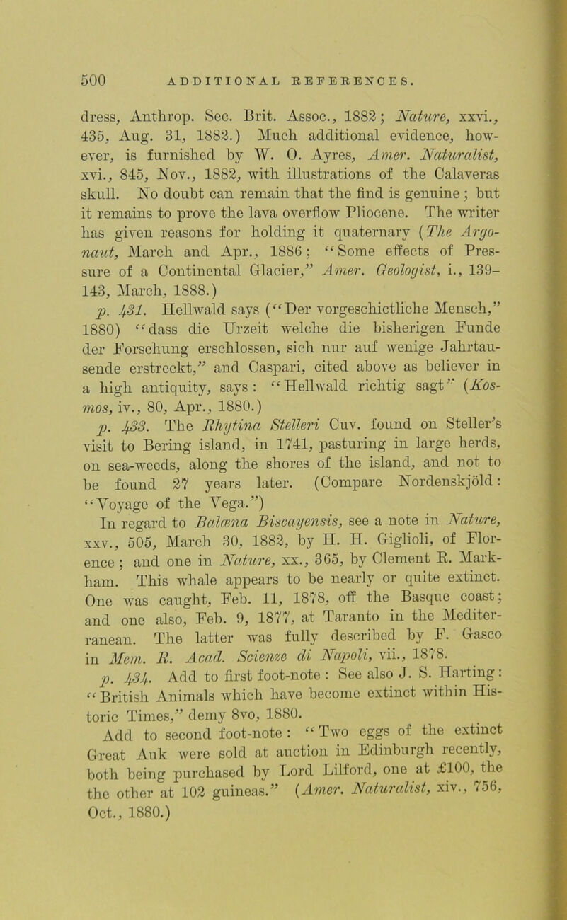 dress, Anthrop. Sec. Brit. Assoc., 1882; Nature, xxvi., 435, Aug. 31, 1882.) Much additional evidence, how- ever, is furnished by W. 0. Ayres, Amer. Naturalist, xvi., 845, Nov., 1882, with illustrations of the Calaveras skull. No doubt can remain that the find is genuine ; but it remains to prove the lava overflow Pliocene. The writer has given reasons for holding it quaternary (The Argo- naut, March and Apr., 1886; “Some effects of Pres- sure of a Continental G-lacier,” Amer. Geologist, i., 139- 143, March, 1888.) p. JfSl. Hellwald says (“Der vorgeschictliche Mensch,” 1880) “dass die Urzeit welche die bisherigen Funde der Forschung erschlossen, sich nur auf wenige Jahrtau- sende erstreckt,” and Caspari, cited above as believer in a high antiquity, says: “Hellwald richtig sagt” (Kos- mos, iv., 80, Apr., 1880.) p. 1^83. The Rhytina Stelleri Cuv. found on Steller’s visit to Bering island, in 1741, pasturing in large herds, on sea-weeds, along the shores of the island, and not to be found 27 years later. (Compare Nordenskjold: “Voyage of the Vega.”) In regard to Balcena Biscayensis, see a note in Nature, xxv., 505, March 30, 1882, by H. H. Giglioli, of Flor- ence; and one in Nature, xx., 365, by Clement R. Mark- ham. This whale appears to be nearly or quite extinct. One was caught, Feb. 11, 1878, off the Basque coast; and one also, Feb. 9, 1877, at Taranto in the Mediter- ranean. The latter was fully described by F. Gasco in Mem. R. Acad. Scienze di Napoli, vii., 1878. p. JjAJf. Add to first foot-note : See also J. S. Ilarting: “ British Animals which have become extinct within His- toric Times,” demy 8vo, 1880. Add to second foot-note : “ Two eggs of the extinct Great Auk were sold at auction in Edinburgh recently, both being purchased by Lord Lilford, one at £100, the the other at 102 guineas.” (Amer. Naturalist, xiv., 756, Oct., 1880.)