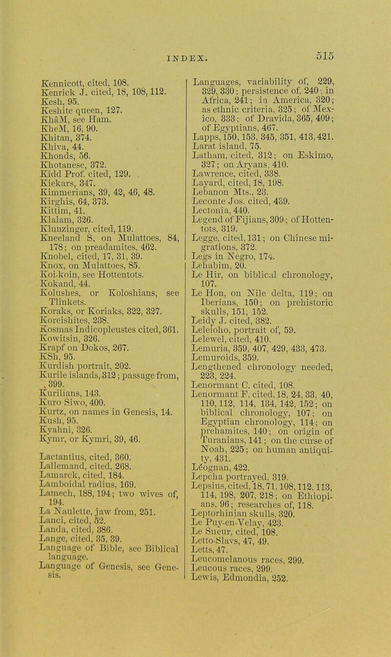 Kennicott, cited, 108. Kenrick J. cited, 18, 108,112. Kesli, 95. Kesliite queen, 127. Kli&M, see Ham. KlieM, 16, 90. Kliitan, 374. Khiva, 44. Klionds, 56. Kliotanese, 372. Kidd Prof, cited, 129. Kielcars, 347. Kimmerians, 39, 42, 46, 48. Kirgliis, 64, 373. Kittim, 41. Klalam, 326. Klunzinger, cited, 119. Kneeland S. on Mulattoes, 84, 178; on preadamites, 462. Knobei, cited, 17, 31, 39. Knox, on Mulattoes, 85. Koi-koin, see Hottentots. Kokand, 44. Koluslies, or Koloskians, see Tlinkets. Koraks, or Koriaks, 322, 327. Koreiskites, 238. Kosmas Indicopleustes cited, 361. Kowitsin, 326. Krapf on Dokos, 267. KSk, 95. Kurdish portrait, 202. Kurile islands, 312; passage from, , 399. Kurilians, 143. Kuro Siwo, 400. Kurtz, on names in Genesis, 14. Kush, 95. Kyalini, 326. Kymr, or Kymri, 39, 46. Lactantius, cited, 360. Lallemand, cited, 268. Lamarck, cited, 184. Lamboidal radius, 169. Lamech, 188,194; two wives of, 194. La Nauletle, jaw from, 251. Lanci, cited, 52. Landa, cited, 386. Lange, cited, 35, 39. Language of Bible, see Biblical language. Language of Genesis, see Gene- sis. Languages, variability of, 229, 329, 330; persistence of, 240; in Africa, 241; iu America, 320; as ethnic criteria, 325; of Mex- ico, 333; of Dravida, 365, 409; of Egyptians, 467. Lapps, 150,153, 345, 351, 413,421. Larat island, 75. Latham, cited, 312; on Eskimo, 327; on Aryans, 410. Lawrence, cited, 338. Layard, cited, 18, 198. Lebanon Mts., 23. Leconte Jos. cited, 439. Lectonia, 440. Legend of Fij ians, 309; of Hotten- tots, 319. Legge, cited, 131; on Chinese mi- grations, 372. Legs in Negro, 174. Lehabim, 20. Le Hir, on biblical chronology, 107. Le Hon, on Nile delta, 119; on Iberians, 150; on prehistoric skulls, 151, 152. Leidy J. cited, 382. Leleioho, portrait of, 59. Lelewel, cited, 410. Lemuria, 359, 407, 429, 433, 473. Lemuroids, 359. Lengthened chronology needed, 223, 224. Lenormant C. cited, 108. Lenormant F. cited, 18, 24, 33, 40, 110,112, 114, 134, 142, 152; on biblical chronology, 107; on Egyptian chronology, 114; on prehamites, 140; on origin of Turanians, 141; on the curse of Noah, 225; on human antiqui- ty, 431. Ldognan, 422. Lepcha portrayed, 319. Lepsius, cited, 18,71,108,112,113, 114, 198, 207, 218; on Ethiopi- ans, 96; researches of, 118. Leptorhinian skulls, 320. Le Puy-en-Velay, 423. Le Sueur, cited, 108. Letto-Slavs, 47, 49. Letts, 47. Leucomelanous races, 299. Leucous races, 299. Lewis, Edmondia, 252.