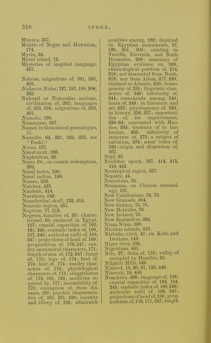 Muysca, 337. Muzzle of Negro and Hawaiian, 174. Mysia, 24. Mysol island, 75. Mysteries of inspired language, 457. Nalioas, migrations of, 391, 393, 405. JSfahsu or JSTahsi, 127,197,199,208, 263. Nahuatl or Naliuatlac nations, civilization of, 262; languages of, 333, 334; migrations of, 392, 401. Namahu, 199. Namaquas, 367. Names in Genesiacal genealogies, 11. Namollo, 64, 321, 322, 323, see “Tuski.” Namu, 197. Nanai-muk, 326. Naplituhim, 20. Nares Dr., on cosmic redemption, 292. Nasal index, 320. Nasal radius, 168. Nassee, 330. Natchez, 425. Naulette, 414. Navahoes, 342. Neanderthal skull, 152, 414. Nearctic region, 357. Negritos, 77, 312. Negroes, families of, 53; charac- terized, 68; enslaved in Egypt, 127; cranial capacities of, 163, 164, 246; cephalic index of, 166, 167, 246; auricular radii of, 168, 247; projections of head of, 169; prognathism of, 170, 247; sun- dry anatomical characters, 171; length of arm of, 172,247; lungs of, 173; legs of, 174; heel of, 174; hair of, 174; sundry char- acters of, 174; physiological characters of, 175; sluggishness of, 175, 181, 183; medicine re- quired by, 177; insensibility of, 178; exemption of, from dis- eases, 180; psychic characteris- tics of, 181, 251, 256; insanity and idiocy of, 182; admirable qualities among, 182; depicted on Egyptian monuments, 97, 199, 201, 205; existing in Twelfth, Eleventh, and Sixth Djmasties, 208; summary of Egyptian evidence on, 209; chronological position of, 214, 218; not descended from Noah, 215; nor from Adam, 217, 220; claimed as Adamic, 230; homo- geneity of, 239; linguistic char- acters of, 240; inferiority of, 244; cross-heads among, 246; brain of, 249; in literature and art, 252; physiognomy of, 253; in history, 256, 257; opportuni- ties of, for improvement, 259-64; contrasted with Mao- ries, 264; tendency of to bar- barism, 265; inferiority of structure of, 275; a subject of salvation, 284; nasal index of, 320; origin and dispersion of, 367. Nejd, 35. Neolithic epoch, 167, 414, 415, 416, 442. Neotropical region, 357. Nepalee, 44. Nestorians, 35. Neumann, on Chinese chronol- ogy, 131. New Caledonians, 74, 76. New Granada, 394. New Guinea, 75, 76. New Hebrides, 76. New Ireland, 76. New Zealanders, 264. Niam-Niam, 368. Nicobar islands, 310. Niebuhr, cited, 47; on Kelts and Iberians, 149. Niger river, 259. Nigritians, 465. Nile, 27; delta of, 119; valley of occupied by Hamites, 23. Nilghiri Hills, 349. Nimrod, 19, 20, 31, 135, 448. Nineveh, 19, 448. Noacliites, 408; language of, 138; cranial capacities of, 162, 164, 245; cephalic index of, 166,246; auricular radii of, 168, 247; projections of head of, 169; prog- nathism of, 170,171, 247; length