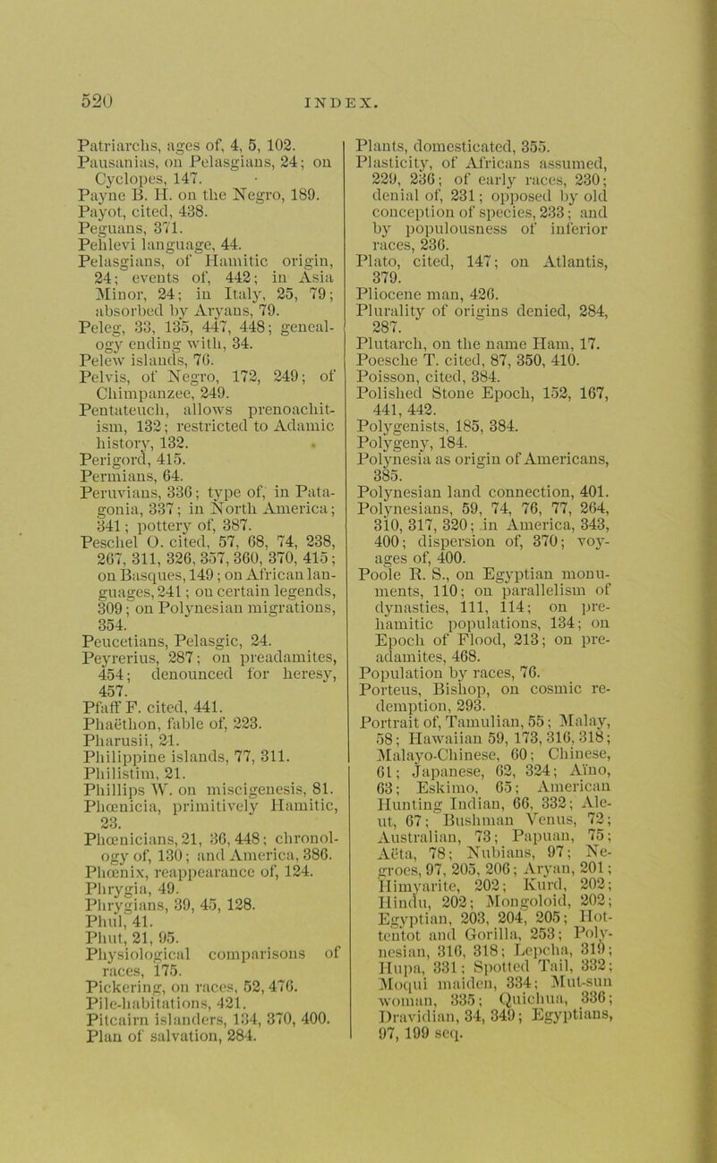 Patriarchs, ages of, 4, 5, 102. Pausanias, on Pelasgians, 24; on Cyclopes, 147. Payne B. H. on the Negro, 189. Payot, cited, 488. Peguans, 371. Pelilevi language, 44. Pelasgians, of Hamitic origin, 24; events of, 442; in Asia Minor, 24; in Italy, 25, 79; absorbed by Aryans, 79. Peleg, 83, 135, 447, 448; geneal- ogy ending with, 34. Pelew islands, 7G. Pelvis, of Negro, 172, 249; of Chimpanzee, 249. Pentateuch, allows prenoacliit- ism, 132; restricted to Adamic history, 132. Perigord, 415. Permians, 64. Peruvians, 336; type of, in Pata- gonia, 337; in North America; 341; pottery of, 387. Peschel O. cited, 57, 68, 74, 238, 267, 311, 326, 357, 360, 370, 415; on Basques, 149; on African lan- guages, 241; on certain legends, 309; on Polynesian migrations, 354. Peucetians, Pelasgic, 24. Peyrerius, 287; on preadamites, 454; denounced for heresy, 457. Pfaff F. cited, 441. Phaethon, fable of, 223. Pharusii, 21. Philippine islands, 77, 311. Pliilistim, 21. Phillips W. on miscigenesis, 81. Phoenicia, primitively Hamitic, 23. Phoenicians, 21, 36,448; chronol- ogy of, 130; and America, 386. Phoenix, reappearance of, 124. Phrygia, 49. Phrygians, 89, 45, 128. Phul, 41. Phut, 21, 95. Physiological comparisons of races, 175. Pickering, on races, 52, 476. Pile-habitations, 421. Pitcairn islanders, 134, 370, 400. Plan of salvation, 284. Plants, domesticated, 355. Plasticity, of Africans assumed, 229, 236; of early races, 230; denial of, 231; opposed by old conception of species, 233; and by populousness of inferior races, 236. Plato, cited, 147; on Atlantis, 379. Pliocene man, 426. Plurality of origins denied, 284, 287. Plutarch, on the name Ham, 17. Poesclie T. cited, 87, 350, 410. Poisson, cited, 384. Polished Stone Epoch, 152, 167, 441, 442. Polygenists, 185, 384. Polygeny, 184. Polynesia as origin of Americans, 385. Polynesian land connection, 401. Polynesians, 59, 74, 76, 77, 264, 310, 317, 320; in America, 343, 400; dispersion of, 370; voy- ages of, 400. Poole R. S., on Egyptian monu- ments, 110; on parallelism of dynasties, 111, 114; on pre- liamitic populations, 134; on Epoch of Flood, 213; on pre- adamites, 468. Population by races, 76. Porteus, Bishop, on cosmic re- demption, 293. Portrait of, Tamulian, 55; Malay, 58; Hawaiian 59, 173, 316, 318; Malayo-Cliinese, 60; Chinese, 61; Japanese, 62, 324; Ai'no, 63; Eskimo, 65; American Hunting Indian, 66, 332; Ale- ut, 67; Bushman Venus, 72; Australian, 73; Papuan, 75; Aeta, 78; Nubians, 97; Ne- groes, 97,205, 206;Aryan, 201; Himyarite, 202; Kurd, 202; Hindu, 202; Mongoloid, 202; Egyptian, 203, 204, 205; Hot- tentot and Gorilla, 253; Poly- nesian, 316, 318; Lepclia, 310; Hupa, 331; Spotted Tail, 332; Moqui maiden, 334; Mut-sun woman, 335; Quichua, 336; Dravidian, 34, 349; Egyptians, 97, 199 seq.