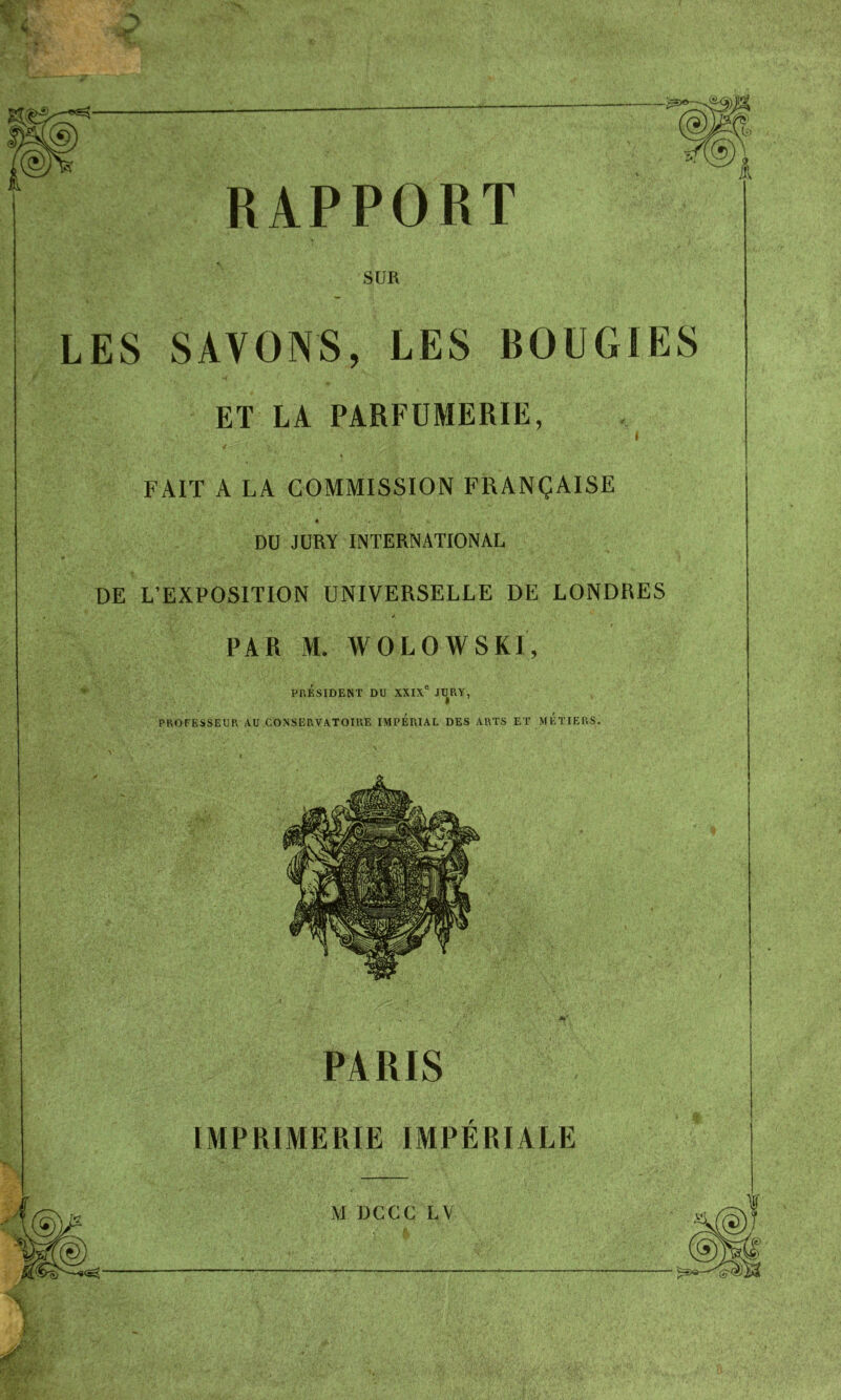 RAPPORT SUR LES SAVONS, LES BOUGIES ET LA PARFUMERIE, i ' ' * ' / * • V ' ' \ ■ , • FAIT A LA COMMISSION FRANÇAISE * . DU JURY INTERNATIONAL DE L’EXPOSITION UNIVERSELLE DE LONDRES PAR M. WOLOWSKI, PRÉSIDENT DU XXIXe JURY, PROFESSEUR AU CONSERVATOIRE IMPERIAL DES ARTS ET METIERS. PARIS IMPRIMERIE IMPERIALE M DCCC LV . A*. ' 4