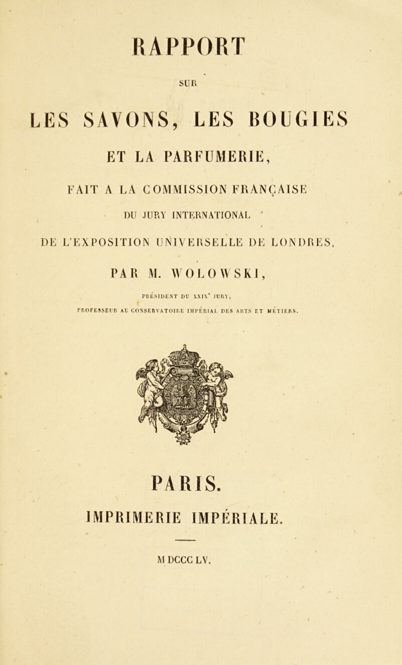 SUR LES SAVONS, LES BOUGIES ET LA PARFUMERIE, FAIT A LA COMMISSION FRANÇAISE DU JURY INTERNATIONAL DE L’EXPOSITION UNIVERSELLE DE LONDRES, PAR M. WOLOWSK1, PRÉSIDENT DU XXI\' JURY, PROFESSEUR AU CONSERVATOIRE IMPERIAL DES ARTS ET METIERS. PARIS. IMPRIMERIE IMPÉRIALE. M DGCG LV.