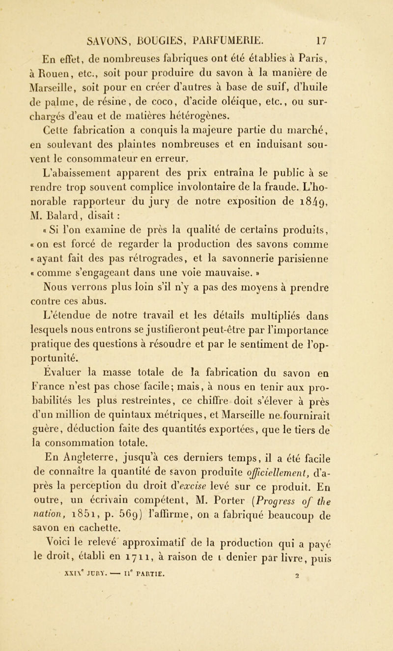 En effet, de nombreuses fabriques ont été établies à Paris, à Rouen, etc., soit pour produire du savon à la manière de Marseille, soit pour en créer d’autres à base de suif, d’huile de palme, de résine, de coco, d’acide oîéique, etc., ou sur- chargés d’eau et de matières hétérogènes. Cette fabrication a conquis la majeure partie du marché, en soulevant des plaintes nombreuses et en induisant sou- vent le consommateur en erreur. L’abaissement apparent des prix entraîna le public à se rendre trop souvent complice involontaire de la fraude. L’ho- norable rapporteur du jury de notre exposition de i84q, M. Balard, disait : «Si l’on examine de près la qualité de certains produits, « on est forcé de regarder la production des savons comme «ayant fait des pas rétrogrades, et la savonnerie parisienne « comme s’engageant dans une voie mauvaise. » Nous verrons plus loin s’il n’y a pas des moyens à prendre contre ces abus. L’étendue de notre travail et les détails multipliés dans lesquels nous entrons se justifieront peut-être par l’importance pratique des questions à résoudre et par le sentiment de l’op- portunité. Evaluer la masse totale de la fabrication du savon en France n’est pas chose facile; mais, à nous en tenir aux pro- babilités les plus restreintes, ce chiffre doit s’élever à près d’un million de quintaux métriques, et Marseille ne fournirait guère, déduction faite des quantités exportées, que le tiers de la consommation totale. En Angleterre, jusqu’à ces derniers temps, il a été facile de connaître la quantité de savon produite officiellement, d’a- près la perception du droit dexcise levé sur ce produit. En outre, un écrivain compétent, M. Porter (Progress of the nation, i85i, p. 569) l’affirme, on a fabriqué beaucoup de savon en cachette. Voici le relevé approximatif de la production qui a payé le droit, établi en 1711, à raison de l denier par livre, puis XXI\e JCRY. IIe PARTIE. 2