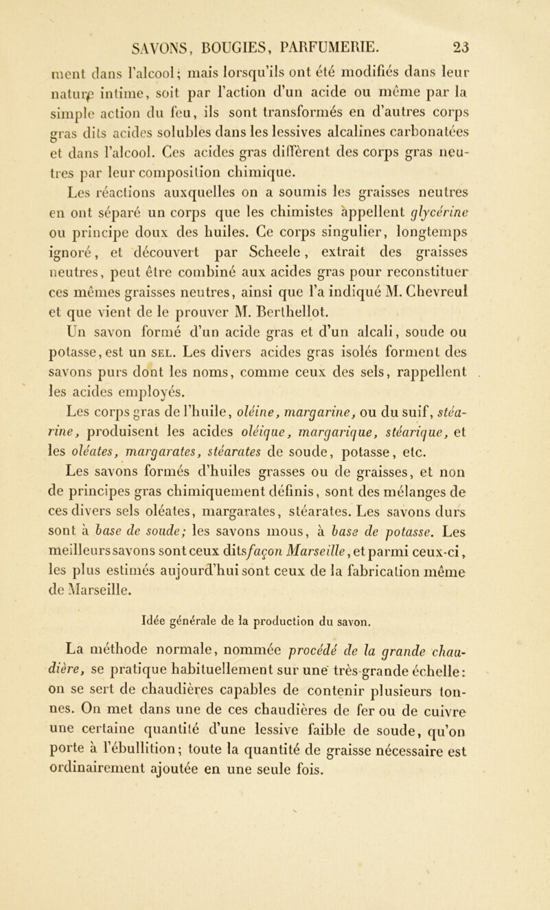 nient dans l'alcool; mais lorsqu’ils ont été modifiés dans leur natuip intime, soit par l’action d’un acide ou meme par la simple action du feu, ils sont transformés en d’autres corps erras dits acides solubles dans les lessives alcalines carbonatées O et dans l’alcool. Ces acides gras diffèrent des corps gras neu- tres par leur composition chimique. Les réactions auxquelles on a soumis les graisses neutres en ont séparé un corps que les chimistes appellent glycérine ou principe doux des huiles. Ce corps singulier, longtemps ignoré, et découvert par Scheele, extrait des graisses neutres, peut être combiné aux acides gras pour reconstituer ces mêmes graisses neutres, ainsi que l’a indiqué M. Chevreul et que vient de le prouver M. Berthellot. Un savon formé d’un acide gras et d’un alcali, soude ou potasse, est un sel. Les divers acides gras isolés forment des savons purs dont les noms, comme ceux des sels, rappellent les acides employés. Les corps gras de l’huile, oléine, margarine, ou du suif, stéa- rine, produisent les acides oléique, margariqae, stéarique, et les oléates, margarates, stéarates de soude, potasse, etc. Les savons formés d’huiles grasses ou de graisses, et non de principes gras chimiquement définis, sont des mélanges de ces divers sels oléates, margarates, stéarates. Les savons durs sont à base de soude; les savons mous, à base de potasse. Les meilleurs savons sont ceux dits/aço/i Mai'seille, et parmi ceux-ci r les plus estimés aujourd’hui sont ceux de la fabrication même de Marseille. Idée générale de la production du savon. La méthode normale, nommée procédé de la grande chau- dière, se pratique habituellement sur une très grande échelle: on se sert de chaudières capables de contenir plusieurs ton- nes. On met dans une de ces chaudières de fer ou de cuivre une certaine quantité d’une lessive faible de soude, qu’on porte à l’ébullition ; toute la quantité de graisse nécessaire est ordinairement ajoutée en une seule fois.