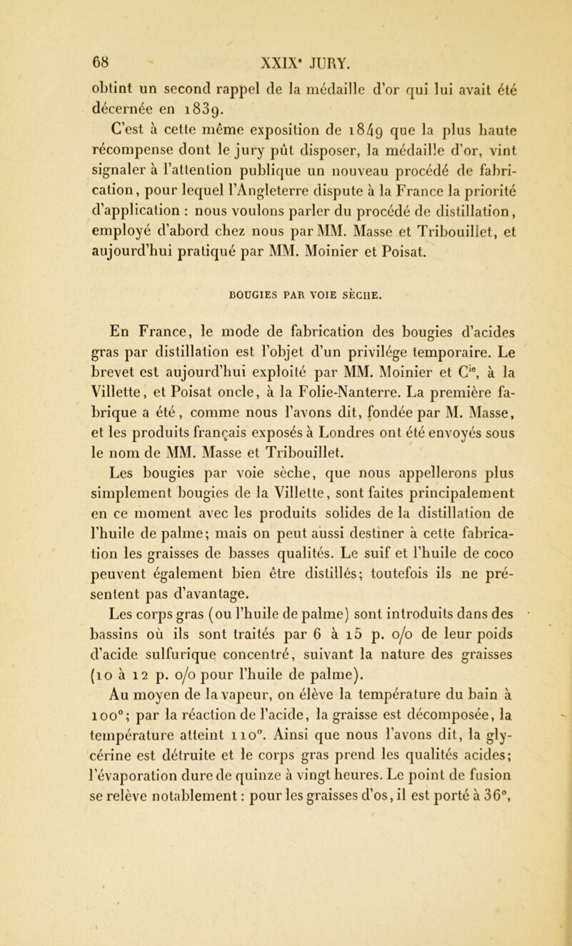 obtint un second rappel de la médaille d’or qui lui avait été décernée en 1839. C’est k cette meme exposition de 1849 due P^us haute récompense dont le jury pût disposer, la médaille d’or, vint signaler à l’attention publique un nouveau procédé de fabri- cation, pour lequel l’Angleterre dispute à la France la priorité d’application : nous voulons parler du procédé de distillation, employé d’abord chez nous par MM. Masse et Tribouilîet, et aujourd’hui pratiqué par MM. Moinier et Poisat. BOUGIES PAR VOIE SECIIE. En France, le mode de fabrication des bougies d’acides gras par distillation est l’objet d’un privilège temporaire. Le brevet est aujourd’hui exploité par MM. Moinier et Cie, k la Villette, et Poisat oncle, à la Folie-Nanterre. La première fa- brique a été, comme nous l’avons dit, fondée par M. Masse, et les produits français exposés à Londres ont été envoyés sous le nom de MM. Masse et Tribouilîet. Les bougies par voie sèche, que nous appellerons plus simplement bougies de la Villette, sont faites principalement en ce moment avec les produits solides de la distillation de l’huile de palme ; mais on peut aussi destiner à cette fabrica- tion les graisses de basses qualités. Le suif et l’huile de coco peuvent également bien être distillés; toutefois ils ne pré- sentent pas d’avantage. Les corps gras (ou l’huile de palme) sont introduits dans des bassins où ils sont traités par 6 à i5 p. 0/0 de leur poids d’acide sulfurique concentré, suivant la nature des graisses (10 à 12 p. 0/0 pour l’huile de palme). Au moyen de la vapeur, on élève la température du bain à ioo°; par la réaction de l’acide, la graisse est décomposée, la température atteint noa. Ainsi que nous l’avons dit, la gly- cérine est détruite et le corps gras prend les qualités acides; l’évaporation dure de quinze à vingt heures. Le point de fusion se relève notablement : pour les graisses d’os, il est porté à 36°,