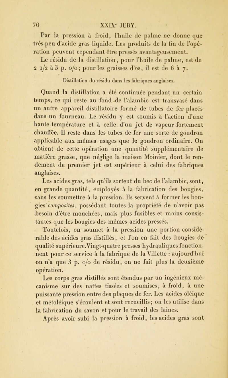 Par la pression à froid, l'huile de palme ne donne que très-peu d’acide gras liquide. Les produits de la fin de l’opé- ration peuvent cependant être pressés avantageusement. Le résidu de la distillation, pour l’huile de palme, est de 2 1/2 à 3 p. 0/0; pour les graisses d’os, il est de 6 à 7. « » Distillation du résidu dans les fabriques anglaises. Quand la distillation a été continuée pendant un certain temps, ce qui reste au fond -de l’alambic est transvasé dans un autre appareil distillatoire formé de tubes de fer placés dans un fourneau. Le résidu y est soumis à l’action d’une haute température et à celle d’un jet de vapeur fortement chauffée. Il reste dans les tubes de fer une sorte de goudron applicable aux mêmes usages que le goudron ordinaire. O11 obtient de cette opération une quantité supplémentaire de matière grasse, que néglige la maison Moinier, dont le ren- dement de premier jet est supérieur à celui des fabriques anglaises. Les acides gras, tels qu’ils sortent du bec de l’alambic, sont, en grande quantité, employés à la fabrication des bougies, sans les soumettre à la pression. Ils servent à former les bou- gies composites, possédant toutes la propriété de n’avoir pas besoin d’être mouchées, mais plus fusibles et moins consis- tantes que les bougies des mêmes acides pressés. Toutefois, on soumet à la pression une portion considé- rable des acides gras distillés, et l’on en fait des bougies de qualité supérieure.Vingt-quatre presses hydrauliques fonction- nent pour ce service à la fabrique de la Villette : aujourd’hui on n’a que 3 p. 0/0 de résidu, on ne fait plus la deuxième opération. Les corps gras distillés sont étendus par un ingénieux mé- canisme sur des nattes tissées et soumises, à froid, à une puissante pression entre des plaques de fer. Les acides oléique et métoléique s’écoulent et sont recueillis; on les utilise dans la fabrication du savon et pour le travail des laines. Après avoir subi la pression à froid, les acides gras sont