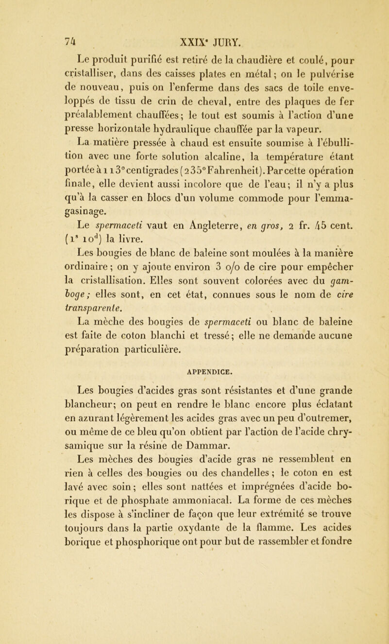 Le produit purifié est retiré de la chaudière et coulé, pour cristalliser, dans des caisses plates en métal ; on le pulvérise de nouveau, puis on l’enferme dans des sacs de toile enve- loppés de tissu de crin de cheval, entre des plaques de fer préalablement chauffées; le tout est soumis à l’action d’une presse horizontale hydraulique chauffée par la vapeur. La matière pressée à chaud est ensuite soumise à l’ébulli- tion avec une forte solution alcaline, la température étant portée à 113° centigrades ( 2 3 5° Fahrenheit). Par cette opératio n finale, elle devient aussi incolore que de l’eau; il n’y a plus qu’à la casser en blocs d’un volume commode pour l’emma- gasinage. Le spermaceti vaut en Angleterre, en gros, 2 fr. 45 cent. ( is io(1) la livre. Les bougies de blanc de baleine sont moulées à la manière ordinaire ; on y ajoute environ 3 o/o de cire pour empêcher la cristallisation. Elles sont souvent colorées avec du gam- loge ; elles sont, en cet état, connues sous le nom de cire transparente. La mèche des bougies de spermaceti ou blanc de baleine est faite de coton blanchi et tressé; elle ne demande aucune préparation particulière. APPENDICE. Les bougies cl’acides gras sont résistantes et d’une grande blancheur; on peut en rendre le blanc encore plus éclatant en azurant légèrement les acides gras avec un peu d’outremer, ou même de ce bleu qu’on obtient par faction de l’acide chry- samique sur la résine de Dammar. Les mèches des bougies d’acide gras ne ressemblent en rien à celles des bougies ou des chandelles ; le coton en est lavé avec soin ; elles sont nattées et imprégnées d’acide bo- rique et de phosphate ammoniacal. La forme de ces mèches les dispose à s’incliner de façon que leur extrémité se trouve toujours dans la partie oxydante de la flamme. Les acides borique et phosphorique ont pour but de rassembler et fondre