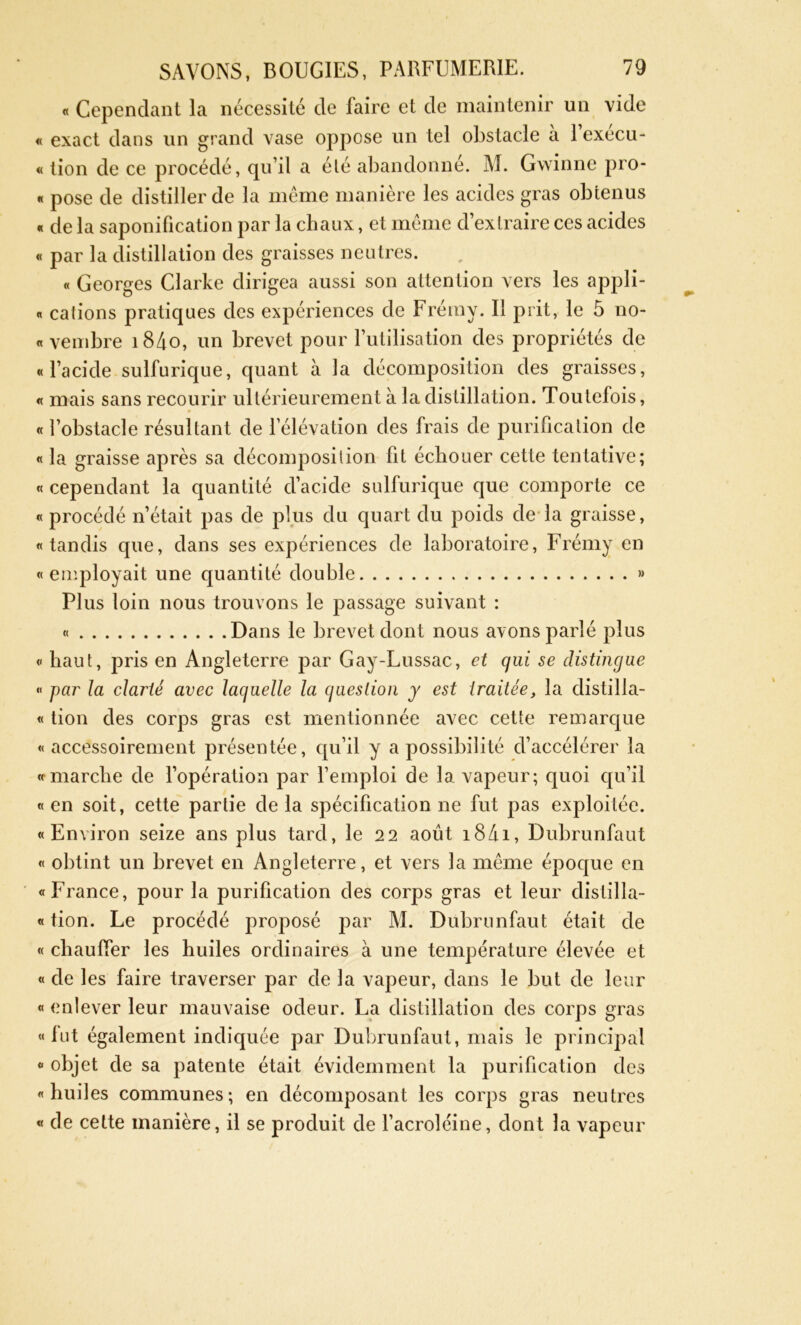 « Cependant la nécessité de faire et de maintenir un vide « exact dans un grand vase oppose un tel obstacle a 1 execu- « tion de ce procédé, qu’il a été abandonne. M. Gwinne pro- « pose de distiller de la même manière les acides gras obtenus « de la saponification par la chaux, et même d’extraire ces acides « par la distillation des graisses neutres. « Georges Clarke dirigea aussi son attention vers les appli- « calions pratiques des expériences de Frémy. Il prit, le 5 no- « vembre i84o, un brevet pour l’utilisation des propriétés de «l’acide sulfurique, quant à la décomposition des graisses, « mais sans recourir ultérieurement à la distillation. Toutefois, « l’obstacle résultant de l’élévation des frais de purification de « la graisse après sa décomposition fit échouer cette tentative; « cependant la quantité d’acide sulfurique que comporte ce « procédé n’était pas de plus du quart du poids de la graisse, «tandis que, dans ses expériences de laboratoire, Frémy en «employait une quantité double » Plus loin nous trouvons le passage suivant : « Dans le brevet dont nous avons parlé plus « haut, pris en Angleterre par Gay-Lussac, et qui se distingue « par la clarté avec laquelle la question y est traitée, la clistilla- « tion des corps gras est mentionnée avec cette remarque «accessoirement présentée, qu’il y a possibilité d’accélérer la « marche de l’opération par l’emploi de la vapeur; quoi qu’il « en soit, cette partie de la spécification ne fut pas exploitée. «Environ seize ans plus tard, le 22 août 18/11, Dubrunfaut « obtint un brevet en Angleterre, et vers la même époque en «France, pour la purification des corps gras et leur dislilla- « tion. Le procédé proposé par M. Dubrunfaut était de « chauffer les huiles ordinaires à une température élevée et « de les faire traverser par de la vapeur, dans le but de leur « enlever leur mauvaise odeur. La distillation des corps gras «lut également indiquée par Dubrunfaut, mais le principal « objet de sa patente était évidemment la purification des «huiles communes; en décomposant les corps gras neutres « de cette manière, il se produit de l’acroléine, dont la vapeur