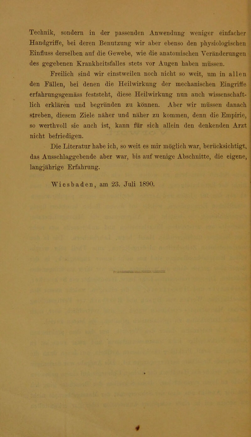Technik, sondern in der passenden Anwendung weniger einfacher Handgriffe, hei deren Benutzung wir aber ebenso den physiologischen Einfluss derselben auf die Gewebe, wie die anatomischen Veränderungen des gegebenen Krankheitsfalles stets vor Augen haben müssen. Freilich sind wir einstweilen noch nicht so weit, um in allen den Fällen, bei denen die Heilwirkung der mechanischen Eingriffe erfahrungsgemäss feststeht, diese Heilwirkung nun auch wissenschaft- lich erklären und begründen zu können. Aber wir müssen danach streben, diesem Ziele näher und näher zu kommen, denn die Empirie, so werthvoll sie auch ist, kann für sich allein den denkenden Arzt nicht befriedigen. Die Literatur habe ich, so weit es mir möglich war, berücksichtigt, das Ausschlaggebende aber war, bis auf wenige Abschnitte, die eigene, langjährige Erfahrung. Wiesbaden, am 23. Juli 1890.