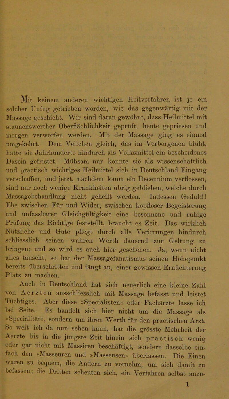 Mit keinem anderen wichtigen Heilverfahren ist je ein solcher Unfug getrieben worden, wie das gegenwärtig mit der Massage geschieht. Wir sind daran gewöhnt, dass Heilmittel mit staunenswerther Oberflächlichkeit geprüft, heute gepriesen und morgen verworfen werden. Mit der Massage ging es einmal umgekehrt. Dem Veilchen gleich, das im Verborgenen blüht, hatte sie Jahrhunderte hindurch als Volksmittel ein bescheidenes Dasein gefristet. Mühsam nur konnte sie als wissenschaftlich und practisch wichtiges Heilmittel sich in Deutschland Eingang verschaffen, und jetzt, nachdem kaum ein Decennium verflossen, sind nur noch wenige Krankheiten übrig geblieben, welche durch Massagebehandlung nicht geheilt werden. Indessen Geduld! Ehe zwischen Für und Wider, zwischen kopfloser Begeisterung und unfassbarer Gleichgültigkeit eine besonnene und ruhige Prüfung das Richtige feststellt, braucht es Zeit. Das wirklich Nützliche und Gute pflegt durch alle Verirrungen hindurch schliesslich seinen wahren Werth dauernd zur Geltung zu bringen; und so wird es auch hier geschehen. Ja, wenn nicht alles täuscht, so hat der Massagefanatismus seinen Höhepunkt bereits überschritten und fängt an, einer gewissen Ernüchterung- Platz zu machen. Auch in Deutschland hat sich neuerlich eine kleine Zahl von Aerzten ausschliesslich mit Massage befasst und leistet lüchtiges. Aber diese »Specialisten« oder Fachärzte lasse ich bei Seite. Es handelt sich hier nicht um die Massage als »Specialität«, sondern um ihren Werth für den practischen Arzt. So weit ich da nun sehen kann, hat die grösste Mehrheit der Aerzte bis in die jüngste Zeit hinein sich practisch wenig oder gar nicht mit Massiren beschäftigt, sondern dasselbe ein- fach den »Masseuren und »Masseusen« überlassen. Die Einen waren zu bequem, die Andern zu vornehm, um sich damit zu befassen; die Dritten scheuten sich, ein Verfahren selbst anzu-