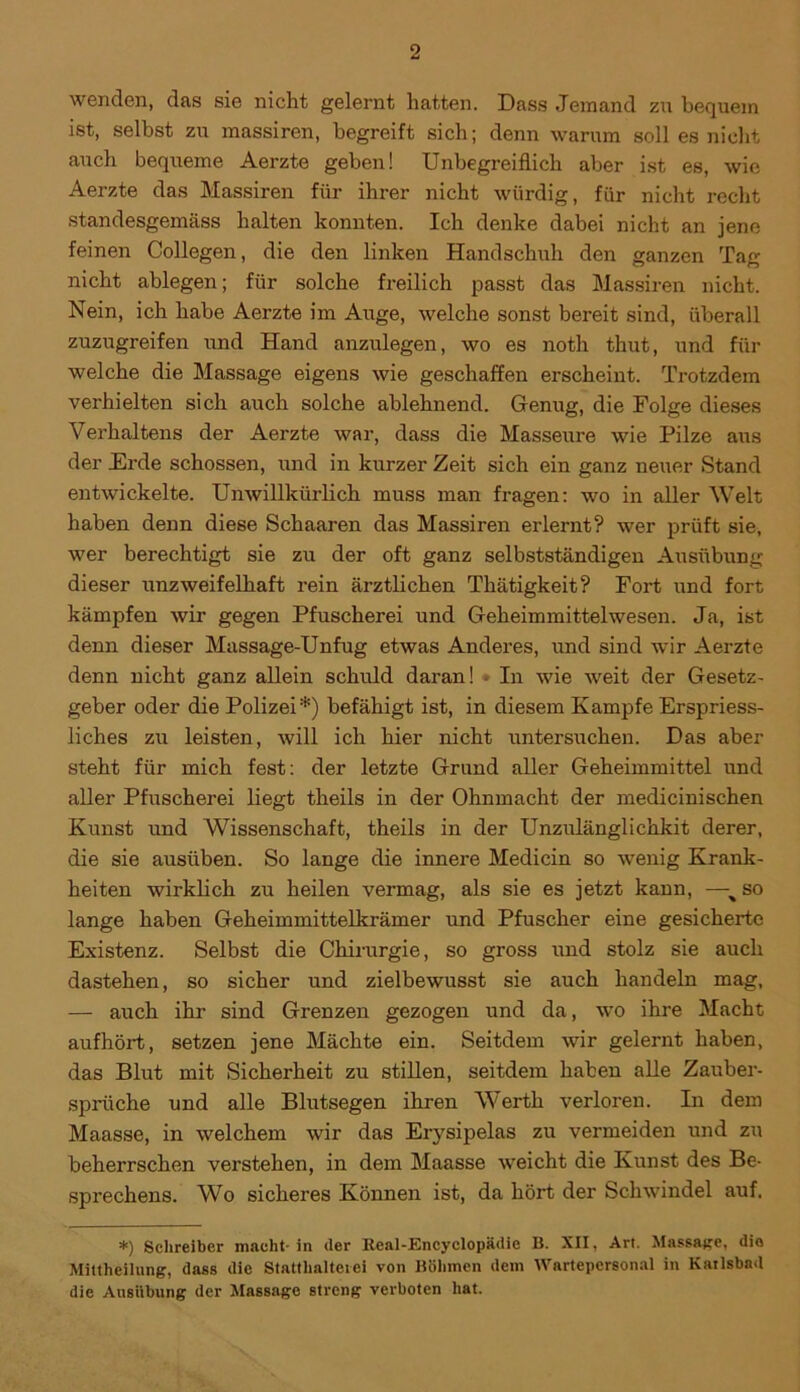 wenden, das sie nicht gelernt hatten. Dass Jemand zu bequem ist, selbst zu massiren, begreift sich; denn warum soll es nicht auch bequeme Aerzte geben! Unbegreiflich aber ist es, wie Aerzte das Massiren für ihrer nicht würdig, für nicht recht standesgemäss halten konnten. Ich denke dabei nicht an jene feinen Collegen, die den linken Handschuh den ganzen Tag nicht ablegen; für solche freilich passt das Massiren nicht. Nein, ich habe Aerzte im Auge, welche sonst bereit sind, überall zuzugreifen und Hand anzulegen, wo es noth thut, und für welche die Massage eigens wie geschaffen erscheint. Trotzdem verhielten sich auch solche ablehnend. Genug, die Folge dieses Verhaltens der Aerzte war, dass die Masseure wie Pilze aus der Erde schossen, und in kurzer Zeit sich ein ganz neuer Stand entwickelte. Unwillkürlich muss man fragen: wo in aller Welt haben denn diese Schaaren das Massiren erlernt? wer prüft sie, wer berechtigt sie zu der oft ganz selbstständigen Ausübung dieser unzweifelhaft rein ärztlichen Thätigkeit? Fort und fort kämpfen wir gegen Pfuscherei und Geheimmittelwesen. Ja, ist denn dieser Massage-Unfug etwas Anderes, und sind wir Aerzte denn nicht ganz allein schuld daran! In wie weit der Gesetz- geber oder die Polizei*) befähigt ist, in diesem Kampfe Erspriess- liches zu leisten, will ich hier nicht untersuchen. Das aber steht für mich fest: der letzte Grund aller Geheimmittel und aller Pfuscherei liegt theils in der Ohnmacht der medicinischen Kunst und Wissenschaft, theils in der Unzulänglichkit derer, die sie ausliben. So lange die innere Medicin so -wenig Krank- heiten wirklich zu heilen vermag, als sie es jetzt kann, —so lange haben Geheimmittelkrämer und Pfuscher eine gesicherte Existenz. Selbst die Chirurgie, so gross imd stolz sie auch dastehen, so sicher und zielbewusst sie auch handeln mag, — auch ihr sind Grenzen gezogen und da, wo ihre Macht aufhört, setzen jene Mächte ein. Seitdem wir gelernt haben, das Blut mit Sicherheit zu stillen, seitdem haben alle Zauber- sprüche und alle Blutsegen ihren Werth verloren. In dem Maasse, in welchem wir das Erysipelas zu vermeiden und zu beherrschen verstehen, in dem Maasse weicht die Kunst des Be- sprechens. Wo sicheres Können ist, da hört der Schwindel auf. *) Schreiber macht-in der Real-Encyclopädic B. XII, Art. Massage, die Mittheilung, dass die Statthalter ei von Böhmen dem Wartepcrsonal in Karlsbad die Ausübung der Massage streng verboten hat.