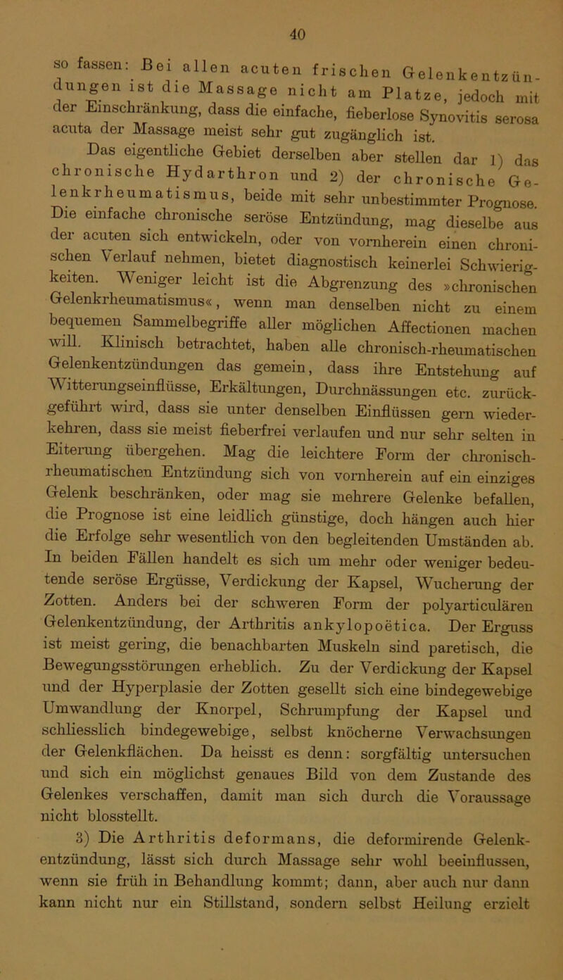 so fassen: Bei allen acuten frischen Gelenkentzün- dungen ist die Massage nicht am Platze, jedoch mit der Einschränkung, dass die einfache, fieberlose Synovitis serosa acuta der Massage meist sehr gut zugänglich ist. Das eigentliche Gebiet derselben aber stehen dar 1) das chronische Hydarthron und 2) der chronische Ge- lenkrheumatismus, beide mit sehr unbestimmter Prognose Die einfache chronische seröse Entzündung, mag dieselbe aus der acuten sich entwickeln, oder von vornherein einen chroni- schen Verlauf nehmen, bietet diagnostisch keinerlei Schwierig- keiten Weniger leicht ist die Abgrenzung des »chronischen Gelenkrheumatismus«, wenn man denselben nicht zu einem bequemen Sammelbegriffe aller möglichen Affectionen machen will. Klinisch betrachtet, haben alle chronisch-rheumatischen Gelenkentzündungen das gemein, dass ihre Entstehung auf Witterungseinflüsse, Erkältungen, Durchnässungen etc. zurück- geführt wird, dass sie unter denselben Einflüssen gern wieder- kehren, dass sie meist fieberfrei verlaufen und nur sehr selten in Eiterung übergehen. Mag die leichtere Form der chronisch- rheumatischen Entzündung sich von vornherein auf ein einziges Gelenk beschränken, oder mag sie mehrere Gelenke befallen, die Prognose ist eine leidlich günstige, doch hängen auch hier die Erfolge sehr wesentlich von den begleitenden Umständen ab. In beiden Fällen handelt es sich um mehr oder weniger bedeu- tende seröse Ergüsse, Verdickung der Kapsel, Wucherung der Zotten. Anders bei der schweren Form der polyarticulären Gelenkentzündung, der Arthritis ankylopoetica. Der Erguss ist meist gering, die benachbarten Muskeln sind paretisch, die Bewegungsstörungen erheblich. Zu der Verdickung der Kapsel und der Hyperplasie der Zotten gesellt sich eine bindegewebige Umwandlung der Knorpel, Schrumpfung der Kapsel und schliesslich bindegewebige, selbst knöcherne Verwachsungen der Gelenkflächen. Da heisst es denn: sorgfältig mitersuchen und sich ein möglichst genaues Bild von dem Zustande des Gelenkes verschaffen, damit man sich durch die Voraussage nicht biosstellt. 3) Die Arthritis deformans, die deformirende Gelenk- entzündung, lässt sich durch Massage sehr wohl beeinflussen, wenn sie früh in Behandlung kommt; dann, aber auch nur dann kann nicht nur ein Stillstand, sondern selbst Heilung erzielt