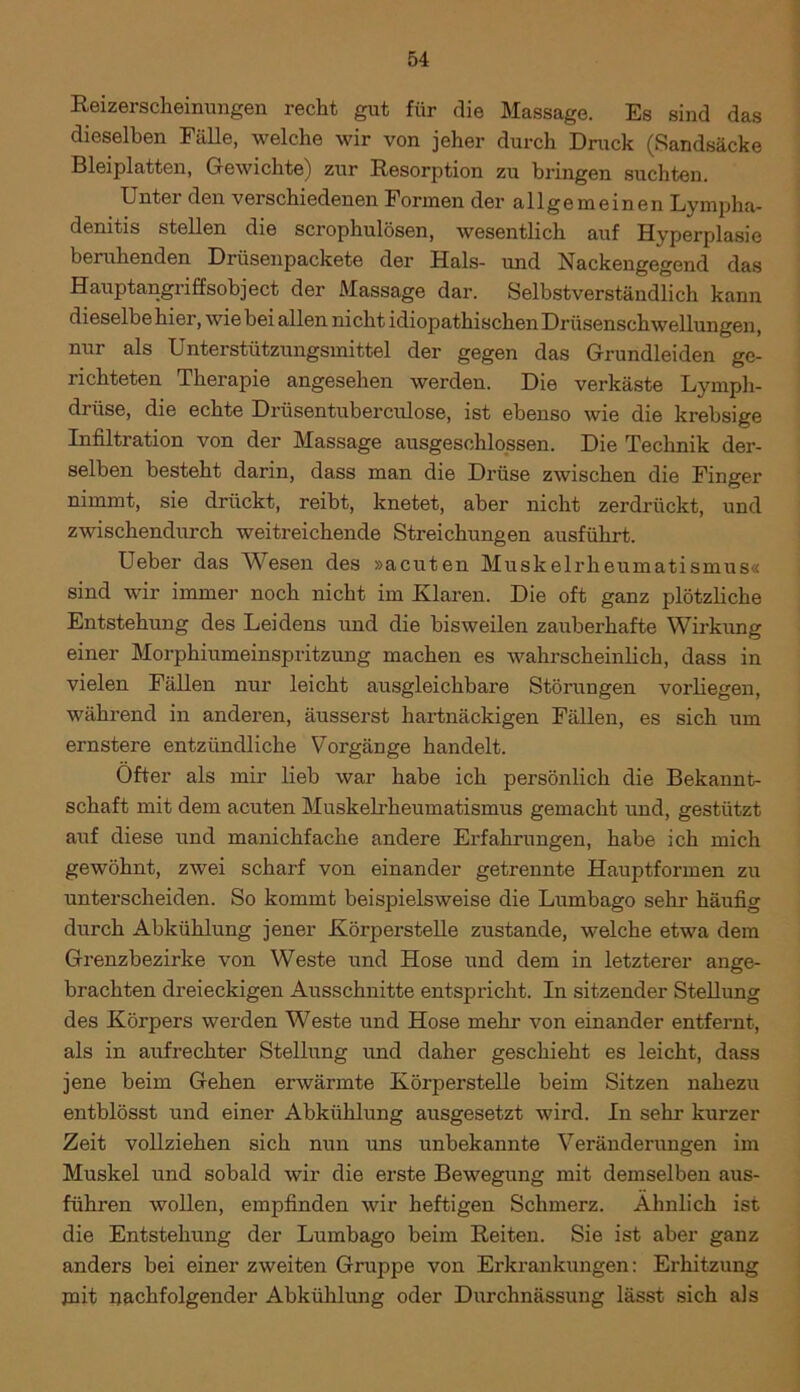 Reizerscheinungen recht gut für die Massage. Es sind das dieselben Fälle, welche wir von jeher durch Druck (»Sandsäcke Bleiplatten, Gewichte) zur Resorption zu bringen suchten. Unter den verschiedenen Formen der allgemeinen Lympha- denitis stellen die scrophulösen, wesentlich auf Hyperplasie beruhenden Drüsenpackete der Hals- und Nackengegend das Hauptangriffsobject der Massage dar. Selbstverständlich kann dieselbe hier, wie bei allen nicht idiopathischen Drüsenschwellungen, nur als Unterstützungsmittel der gegen das Grundleiden ge- richteten Therapie angesehen werden. Die verkäste Lymph- driise, die echte Driisentuberculose, ist ebenso wie die krebsige Infiltration von der Massage ausgeschlossen. Die Technik der- selben besteht darin, dass man die Drüse zwischen die Finger nimmt, sie drückt, reibt, knetet, aber nicht zerdrückt, und zwischendurch weitreichende Streichungen ausführt. Ueber das Wesen des »acuten Muskelrheumatismus« sind wir immer noch nicht im Klaren. Die oft ganz plötzliche Entstehung des Leidens und die bisweilen zauberhafte Wirkung einer Morphiumeinspritzung machen es wahrscheinlich, dass in vielen Fällen nur leicht ausgleichbare Störungen vorliegen, während in anderen, äusserst hartnäckigen Fällen, es sich um ernstere entzündliche Vorgänge handelt. Öfter als mir lieb war habe ich persönlich die Bekannt- schaft mit dem acuten Muskelrheumatismus gemacht und, gestützt auf diese und manichfache andere Erfahrungen, habe ich mich gewöhnt, zwei scharf von einander getrennte Hauptformen zu unterscheiden. So kommt beispielsweise die Lumbago sehr häufig durch Abkühlung jener Körperstelle zustande, welche etwa dem Grenzbezirke von Weste und Hose und dem in letzterer ange- brachten dreieckigen Ausschnitte entspricht. In sitzender Stellung des Körpers werden Weste und Hose mehr von einander entfernt, als in aufrechter Stellung und daher geschieht es leicht, dass jene beim Gehen erwärmte Körperstelle beim Sitzen nahezu entblösst und einer Abkühlung ausgesetzt wird. In sehr kurzer Zeit vollziehen sich nun uns unbekannte Veränderungen im Muskel und sobald wir die erste Bewegung mit demselben aus- führen wollen, empfinden wir heftigen Schmerz. Ähnlich ist die Entstehung der Lumbago beim Reiten. Sie ist aber ganz anders bei einer zweiten Gruppe von Erkrankungen: Erhitzung jnit nachfolgender Abkühlung oder Durchnässung lässt sich als