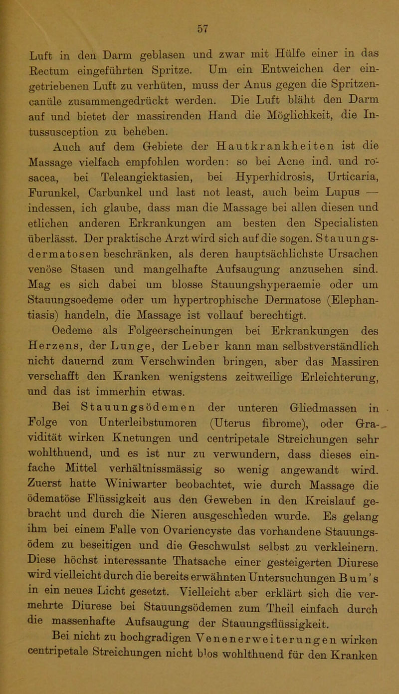 Luft in clen Darm geblasen und zwar mit Hülfe einer in das Rectum eingeführten Spritze. Um ein Entweichen der ein- getriebenen Luft zu verhüten, muss der Anus gegen die Spritzen- canüle zusammengedrückt werden. Die Luft bläht den Darm auf und bietet der massirenden Hand die Möglichkeit, die In- tussusception zu beheben. Auch auf dem Gebiete der Hautkrankheiten ist die Massage vielfach empfohlen worden: so bei Acne ind. und ro- sacea, bei Teleangiektasien, bei Hyperhidrosis, Urticaria, Furunkel, Carbunkel und last not least, auch beim Lupus — indessen, ich glaube, dass man die Massage bei allen diesen und etlichen anderen Erkrankungen am besten den Specialisten überlässt. Der praktische Arzt wird sich auf die sogen. Stauungs- dermatosen beschränken, als deren hauptsächlichste Ursachen venöse Stasen und mangelhafte Aufsaugung anzusehen sind. Mag es sich dabei um blosse Stauungshyperaemie oder um Stauungsoedeme oder um hypertrophische Dermatose (Elephan- tiasis) handeln, die Massage ist vollauf berechtigt. Oedeme als Folgeerscheinungen bei Erkrankungen des Herzens, der Lunge, der Leber kann man selbstverständlich nicht dauernd zum Verschwinden bringen, aber das Massiren verschafft den Kranken wenigstens zeitweilige Erleichterung, und das ist immerhin etwas. Bei Stauungsödemen der unteren Gliedmassen in Folge von Unterleibstumoren (Uterus fibrome), oder Gra- vidität wirken Knetungen und centripetale Streichungen sehr wohlthuend, und es ist nur zu verwundern, dass dieses ein- fache Mittel verhältnissmässig so wenig angewandt wird. Zuerst hatte Winiwarter beobachtet, wie durch Massage die ödematöse Flüssigkeit aus den Geweben in den Kreislauf ge- bracht und durch die Nieren ausgeschieden wurde. Es gelang ihm bei einem Falle von Ovariencyste das vorhandene Stauungs- ödem zu beseitigen und die Geschwulst selbst zu verkleinern. Diese höchst interessante Thatsache einer gesteigerten Diurese wird vielleicht durch die bereits erwähnten Untersuchungen Bums in ein neues Licht gesetzt. Vielleicht aber erklärt sich die ver- mehrte Diurese bei Stauungsödemen zum Theil einfach durch die massenhafte Aufsaugung der Stauungsflüssigkeit. Bei nicht zu hochgradigen Venenerweiterungen wirken centripetale Streichungen nicht b'os wohlthuend für den Kranken