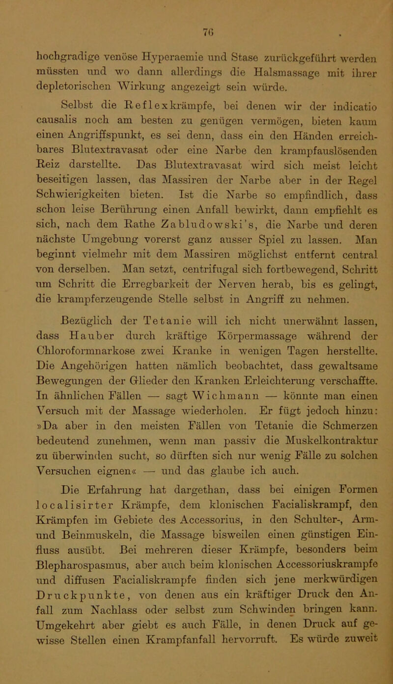 7G hochgradige venöse Hypcraemie und Stase zurückgeführt werden müssten und wo dann allerdings die Halsmassage mit ihrer depletorischen Wirkung angezeigt sein würde. Selbst die R e f 1 e x krämpfe, bei denen wir der indicatio causalis noch am besten zu genügen vermögen, bieten kaum einen Angriffspunkt, es sei denn, dass ein den Händen erreich- bares Blutextravasat oder eine Narbe den krampfauslösenden Reiz darstellte. Das Blutextravasat wird sich meist leicht beseitigen lassen, das Massiren der Narbe aber in der Regel Schwierigkeiten bieten. Ist die Narbe so empfindlich, dass schon leise Berührung einen Anfall bewirkt, dann empfiehlt es sich, nach dem Rathe Zabludowski’s, die Narbe und deren nächste Umgebung vorerst ganz ausser Spiel zu lassen. Man beginnt vielmehr mit dem Massiren möglichst entfernt central von derselben. Man setzt, centrifugal sich fortbewegend, Schritt um Schritt die Erregbarkeit der Nerven herab, bis es gelingt, die krampf erzeugende Stelle selbst in Angriff zu nehmen. Bezüglich der Tetanie will ich nicht unerwähnt lassen, dass Ha über durch kräftige Körpermassage während der Chloroformnarkose zwei Kranke in wenigen Tagen herstellte. Die Angehörigen hatten nämlich beobachtet, dass gewaltsame Bewegungen der Glieder den Kranken Erleichterung verschaffte. In ähnlichen Fällen — sagt Wichmann — könnte man einen Versuch mit der Massage wiederholen. Er fügt jedoch hinzu: »Da aber in den meisten Fällen von Tetanie die Schmerzen bedeutend zunehmen, wenn man passiv die Muskelkontraktur zu überwinden sucht, so dürften sich nur wenig Fälle zu solchen Versuchen eignen« — und das glaube ich auch. Die Erfahrung hat dargethan, dass bei einigen Formen localisirter Krämpfe, dem klonischen Facialiskrampf, den Krämpfen im Gebiete des Accessorius, in den Schulter-, Arm- und Beinmuskeln, die Massage bisweilen einen günstigen Ein- fluss ausübt. Bei mehreren dieser Krämpfe, besonders beim Blepharospasmus, aber auch beim klonischen Accessoriuskrampfe und diffusen Facialiskrampfe finden sich jene merkwürdigen Druckpunkte, von denen aus ein kräftiger Druck den An- fall zum Nachlass oder selbst zum Schwinden bringen kann. Umgekehrt aber giebt es auch Fälle, in denen Druck auf ge- wisse Stellen einen Krampfanfall hervorruft. Es würde zuweit