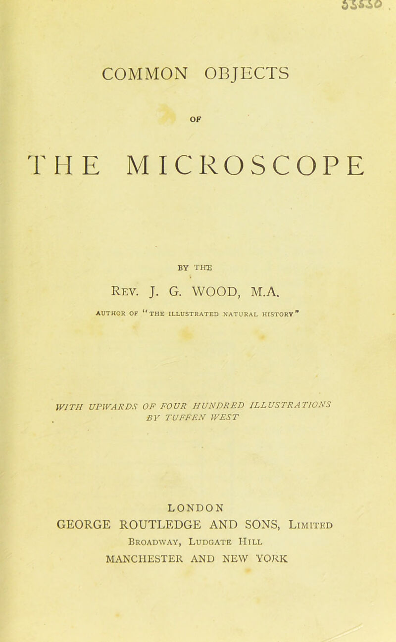 COMMON OBJECTS OF THE MICROSCOPE BY THE Rev. J. G. WOOD, M.A. AUTHOR OF THE ILLUSTRATED NATURAL HISTORY WITH UPWARDS OF FOUR HUNDRED ILLUSTRATIONS BY TUFFF.N WEST LONDON GEORGE ROUTLEDGE AND SONS, Limited Broadway, Ludgate Hill MANCHESTER AND NEW YORK