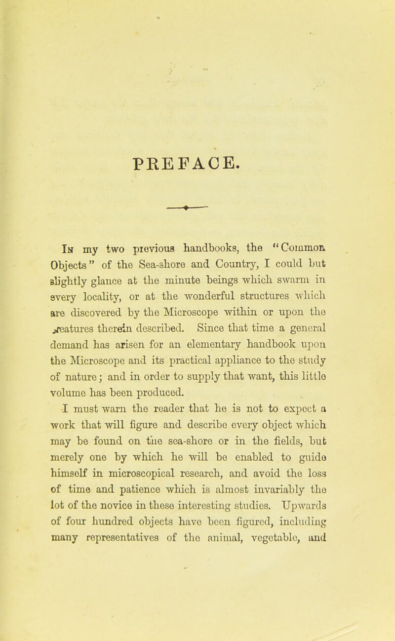 PREFACE ♦ In my two previous handbooks, the “Common Objects ” of the Sea-shore and Country, I could but slightly glance at the minute beings which swarm in every locality, or at the wonderful structures which are discovered by the Microscope within or upon the ^features therein described. Since that time a general demand has arisen for an elementary handbook upon the Microscope and its practical appliance to the study of nature; and in order to supply that want, this little volume has been produced. I must warn the reader that he is not to expect a work that will figure and describe every object which may be found on the sea-shore or in the fields, but merely one by which he will be enabled to guide himself in microscopical research, and avoid the loss of time and patience which is almost invariably the lot of the novice in these interesting studies. Upwards of four hundred objects have been figured, including many representatives of the animal, vegetable, and
