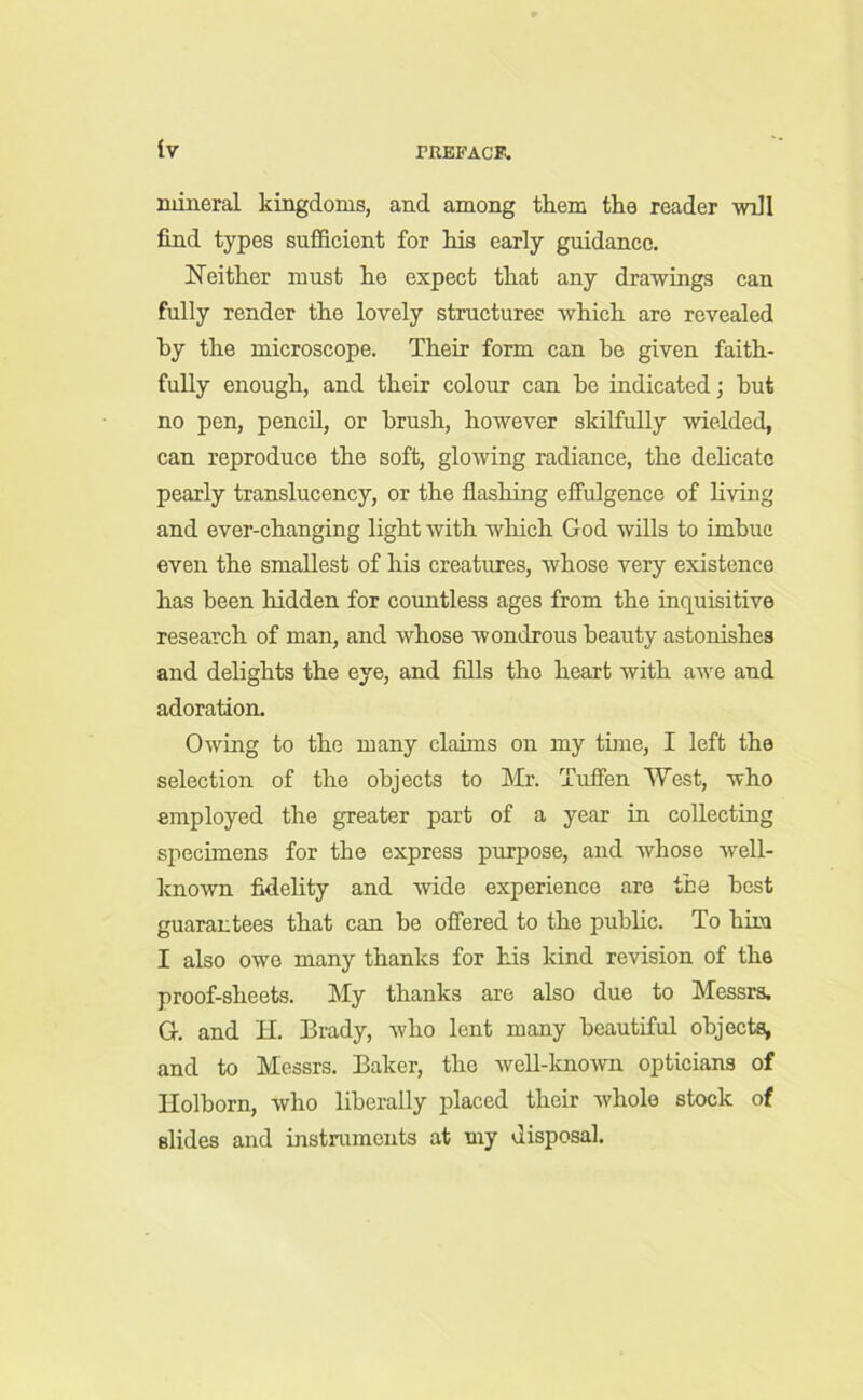 mineral kingdoms, and among them the reader will find types sufficient for his early guidance. Neither must he expect that any drawings can fully render the lovely structures which are revealed by the microscope. Their form can he given faith- fully enough, and their colour can he indicated; hut no pen, pencil, or brush, however skilfully wielded, can reproduce the soft, glowing radiance, the delicate pearly translucency, or the flashing effulgence of living and ever-changing light with which God wills to imbue even the smallest of his creatures, whose very existence has been hidden for countless ages from the inquisitive research of man, and whose wondrous beauty astonishes and delights the eye, and fills the heart with awe and adoration. Owing to the many claims on my time, I left the selection of the objects to Mr. Tuffen West, who employed the greater part of a year in collecting specimens for the express purpose, and whose well- known fidelity and wide experience are the best guarantees that can he offered to the public. To him I also owe many thanks for his kind revision of the proof-sheets. My thanks are also due to Messrs. G. and H. Brady, who lent many beautiful objects, and to Messrs. Baker, the well-known opticians of Ilolborn, who liberally placed their whole stock of slides and instruments at my disposal.