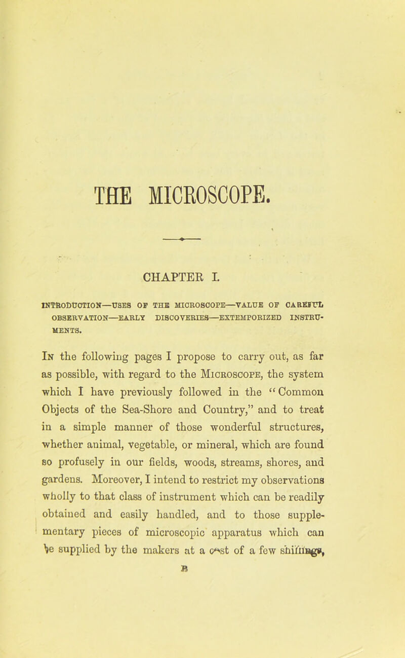 THE MICBOSCOPE. CHAPTER I INTRODUCTION—USES OF THE MICROSCOPE—VALUE OF CAREFUL OBSERVATION—EARLY DISCOVERIES—EXTEMPORIZED INSTRU- MENTS. In the following pages I propose to carry out, as far as possible, with regard to the Microscope, the system which I have previously followed in the “ Common Objects of the Sea-Shore and Country,” and to treat in a simple manner of those wonderful structures, whether animal, vegetable, or mineral, which are found so profusely in our fields, woods, streams, shores, and gardens. Moreover, I intend to restrict my observations wholly to that class of instrument which can be readily obtained and easily handled, and to those supple- mentary pieces of microscopic apparatus which can \e supplied by the makers at a c**st of a few shiiiiags, B