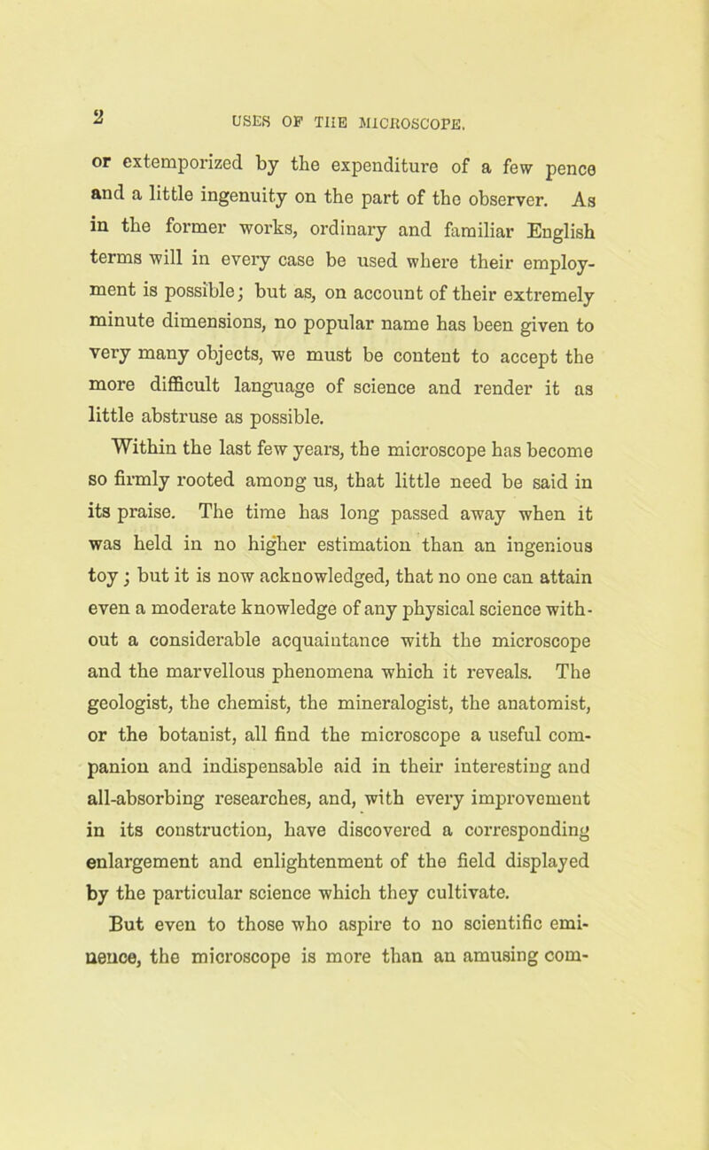 or extemporized by the expenditure of a few pence and a little ingenuity on the part of the observer. As in the former works, ordinary and familiar English terms will in every case be used where their employ- ment is possiblebut as, on account of their extremely minute dimensions, no popular name has been given to very many objects, we must be content to accept the more difficult language of science and render it as little abstruse as possible. Within the last few years, the microscope has become so firmly rooted among us, that little need be said in its praise. The time has long passed away when it was held in no higher estimation than an ingenious toy; but it is now acknowledged, that no one can attain even a moderate knowledge of any physical science with- out a considerable acquaintance with the microscope and the marvellous phenomena which it reveals. The geologist, the chemist, the mineralogist, the anatomist, or the botanist, all find the microscope a useful com- panion and indispensable aid in their interesting and all-absorbing researches, and, with every improvement in its construction, have discovered a corresponding enlargement and enlightenment of the field displayed by the particular science which they cultivate. But even to those who aspire to no scientific emi- nence, the microscope is more than an amusing com-