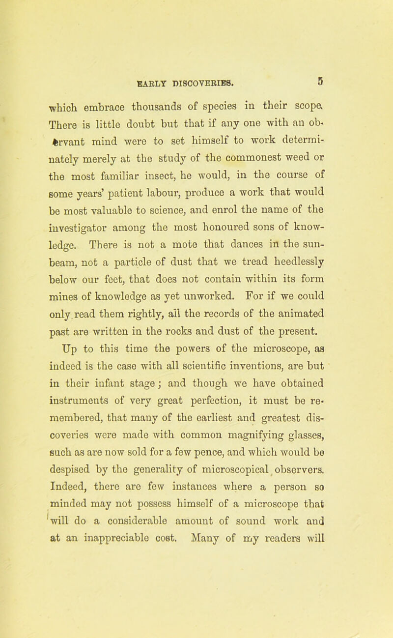 EARLY DISCOVERIES. which embrace thousands of species in their scope. There is little doubt but that if any one with an ob- fcrvant mind were to set himself to work deterrni- nately merely at the study of the commonest weed or the most familiar insect, he would, in the course of some years’ patient labour, produce a work that would be most valuable to science, and enrol the name of the investigator among the most honoured sons of know- ledge. There is not a mote that dances in the sun- beam, not a particle of dust that we tread heedlessly below our feet, that does not contain within its form mines of knowledge as yet unworked. For if we could only read them rightly, ail the records of the animated past are written in the rocks and dust of the present. Up to this time the powers of the microscope, as indeed is the case with all scientific inventions, are but in their infant stage; and though we have obtained instruments of very great perfection, it must be re- membered, that many of the earliest and greatest dis- coveries were made with common magnifying glasses, such as are now sold for a few pence, and which would be despised by the generality of microscopical observers. Indeed, there are few instances where a person so minded may not possess himself of a microscope that 'will do a considerable amount of sound work and at an inappreciable cost. Many of my readers will