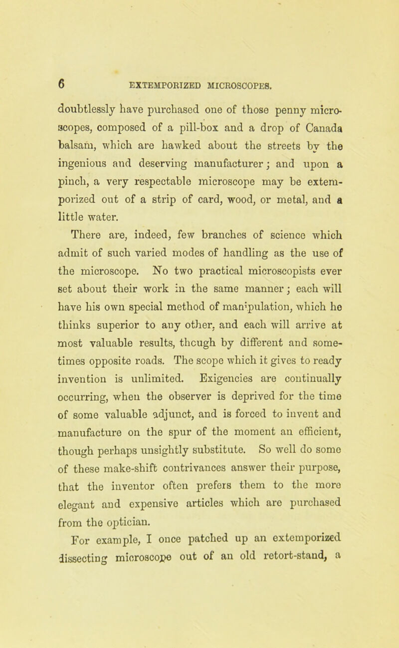 doubtlessly have purchased oue of those penny micro- scopes, composed of a pill-box and a drop of Canada balsam, which are hawked about the streets by the ingenious and deserving manufacturer; and upon a pinch, a very respectable microscope may be extem- porized out of a strip of card, wood, or metal, and a little water. There are, indeed, few branches of science which admit of such varied modes of handling as the use of the microscope. No two practical microscopists ever set about their work in the same manner; each will have his own special method of mampulation, which ho thinks superior to any other, and each will arrive at most valuable results, though by different and some- times opposite roads. The scope which it gives to ready invention is unlimited. Exigencies are continually occurring, when the observer is deprived for the time of some valuable adjunct, and is forced to invent and manufacture on the spur of the moment an efficient, though perhaps unsightly substitute. So well do some of these make-shift contrivances answer their purpose, that the inventor often prefers them to the more elegant and expensive articles which are purchased from the optician. For example, I once patched up an extemporized dissecting microscope out of au old retort-stand, a