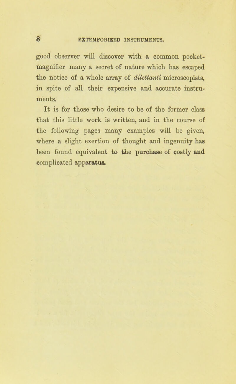 good observer will discover with a common pocket- magnifier many a secret of nature which has escaped the notice of a whole array of dilettanti microscopists, in spite of all their expensive and accurate instru- ments. It is for those who desire to be of the former class that this little work is written, and in the course of the following pages many examples will be given, where a slight exertion of thought and ingenuity has been found equivalent to the purchase of costly and complicated apparatus.