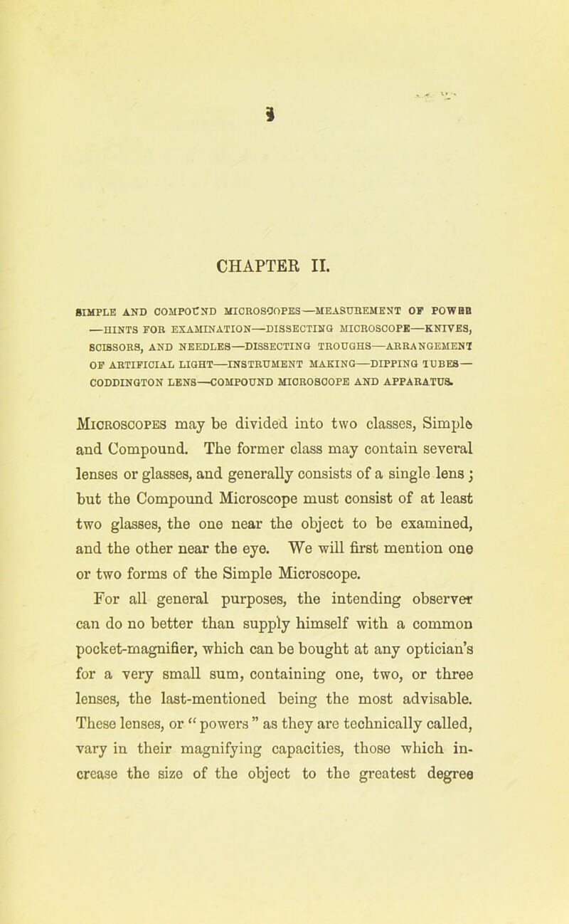 3 CHAPTER II. SIMPLE AND COMPOUND MICBOSOOPES—MEASUBEMENT OF POWBB .—HINTS FOB EXAMINATION—DISSECTING MICBOSCOPE—KNIVES, SCISSOES, AND NEEDLES—DISSECTING TEOUGHS—ABEANGEMENT OP AETIFICIAL LIGHT—INSTBDMENT MAKING—DIPPING TUBES — CODDINGTON LENS—COMPOUND MICBOSCOPE AND APPARATUS. Microscopes may be divided into two classes, Simple and Compound. The former class may contain several lenses or glasses, and generally consists of a single lens j but the Compound Microscope must consist of at least two glasses, the one near the object to be examined, and the other near the eye. We will first mention one or two forms of the Simple Microscope. For all general purposes, the intending observer can do no better than supply himself with a common pocket-magnifier, which can be bought at any optician’s for a very small sum, containing one, two, or three lenses, the last-mentioned being the most advisable. These lenses, or “ powers ” as they are technically called, vary in their magnifying capacities, those which in- crease the size of the object to the greatest degree