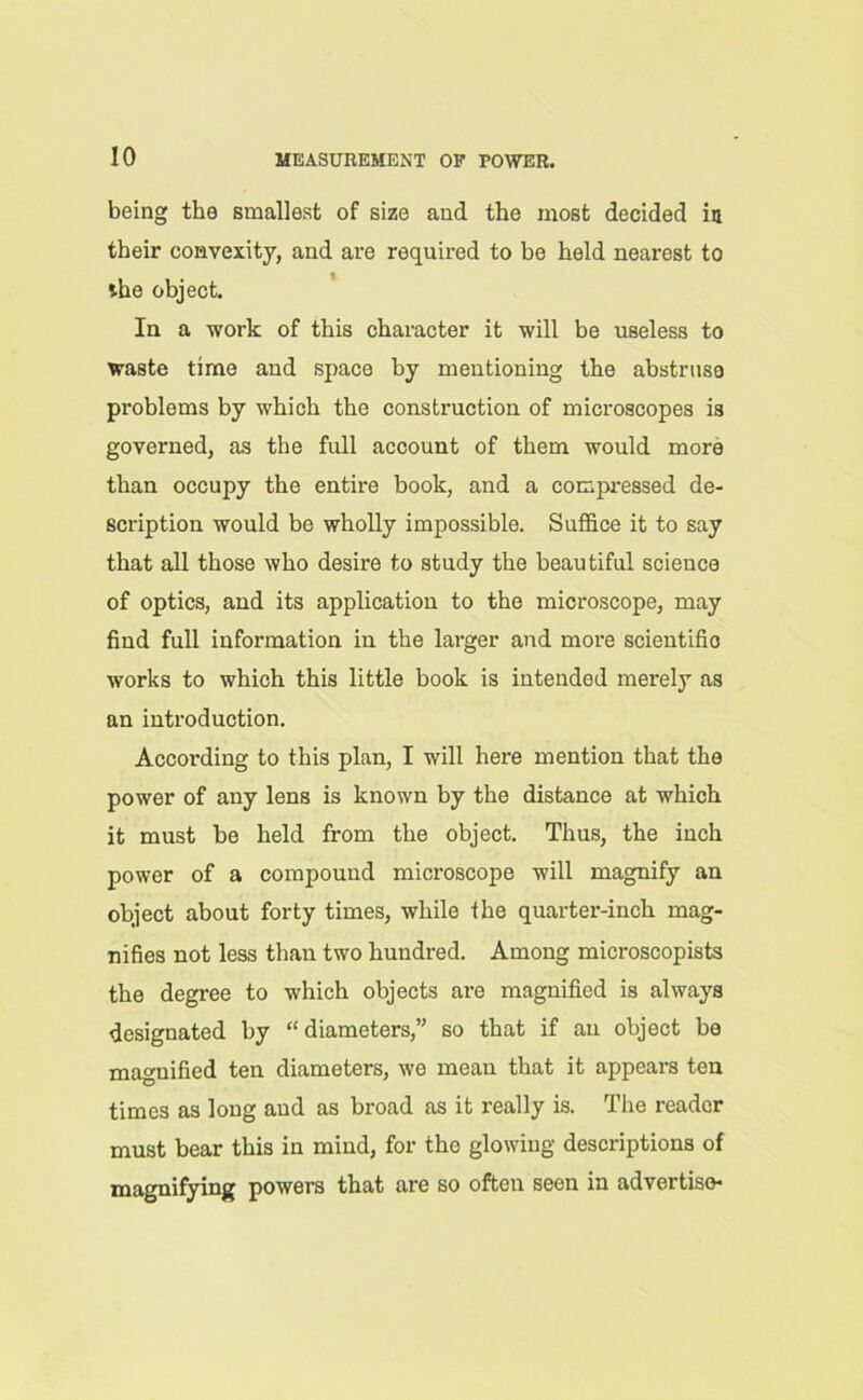 being the smallest of size and the most decided in their convexity, and are required to be held nearest to the object. In a work of this character it will be useless to waste time and space by mentioning the abstruse problems by which the construction of microscopes is governed, as the full account of them would more than occupy the entire book, and a compressed de- scription would be wholly impossible. Suffice it to say that all those who desire to study the beautiful science of optics, and its application to the microscope, may find full information in the larger and more scientific works to which this little book is intended merely as an introduction. According to this plan, I will here mention that the power of any lens is known by the distance at which it must be held from the object. Thus, the inch power of a compound microscope will magnify an object about forty times, while the quarter-inch mag- nifies not less than two hundred. Among microscopists the degree to which objects are magnified is always designated by “diameters,” so that if an object be magnified ten diameters, we mean that it appears ten times as long aud as broad as it really is. The reader must bear this in mind, for the glowing descriptions of magnifying powers that are so often seen in advertise*