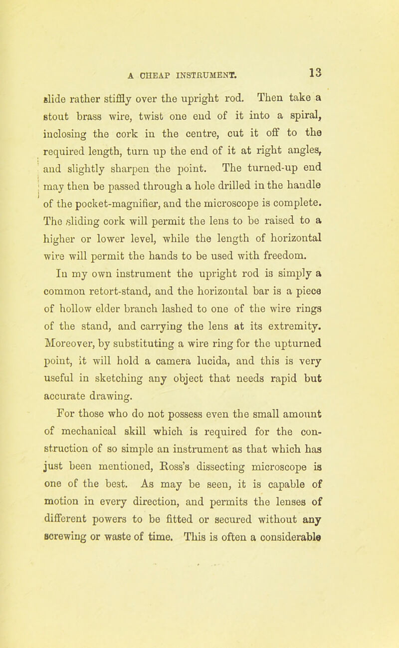 A CHEAP INSTRUMENT. slide rather stiffly over the upright rod. Then take a Btout brass wire, twist one end of it into a spiral, inclosing the cork in the centre, cut it off to the required length, turn up the end of it at right angles, and slightly sharpen the point. The turued-up end may then be passed through a hole drilled in the handle of the pocket-magnifier, and the microscope is complete. The sliding cork will permit the lens to be raised to a higher or lower level, while the length of horizontal wire will permit the hands to be used with freedom. In my own instrument the upright rod is simply a common retort-stand, and the horizontal bar is a piece of hollow elder branch lashed to one of the wire rings of the stand, and carrying the lens at its extremity. Moreover, by substituting a wire ring for the upturned point, it will hold a camera lucida, and this is very useful in sketching any object that needs rapid but accurate drawing. For those who do not possess even the small amount of mechanical skill which is required for the con- struction of so simple an instrument as that which has just been mentioned, Ross’s dissecting microscope is one of the best. As may be seen, it is capable of motion in every direction, and permits the lenses of different powers to be fitted or secured without any screwing or waste of time. This is often a considerable