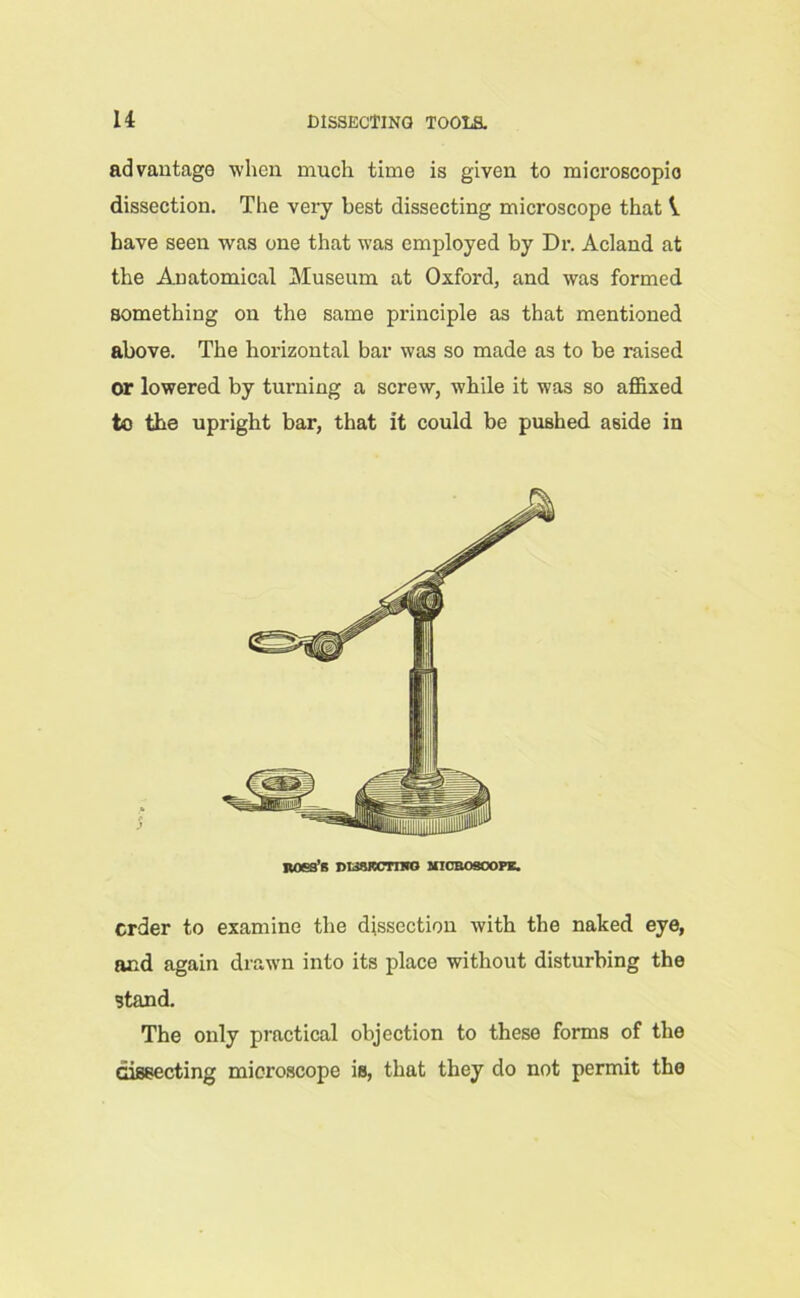 advantage when much time is given to microscopic dissection. The very best dissecting microscope that V have seen was one that was employed by Dr. Acland at the Anatomical Museum at Oxford, and was formed something on the same principle as that mentioned above. The horizontal bar was so made as to be raised or lowered by turning a screw, while it wa3 so affixed to the upright bar, that it could be pushed aside in noea’s ntiSKcmro microscope. order to examine the dissection with the naked eye, and again drawn into its place without disturbing the stand. The only practical objection to these forms of the dissecting microscope is, that they do not permit the