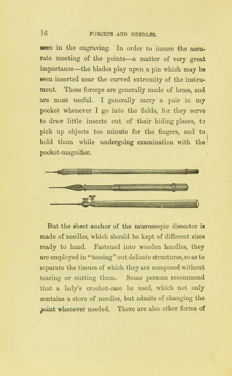 Been in the engraving. In order to insure the accu- rate meeting of the points—a matter of very great importance—the blades play upon a pin which may be seen inserted near the curved extremity of the instru- ment. These forceps are generally made of brass, and are most useful. I generally carry a pair in my pocket whenever I go into the fields, for they serve to draw little insects out of their hiding places, to pick up objects too minute for the fingers, and to hold them while undergoing examination with the! pocket-magnifier. . FfmMtf But the sheet anchor of the microscopic dissector is made of needles, which should be kept of different sizes ready to hand. Fastened into wooden handles, they are employed in “teasing” out delicate structures,so as to separate the tissues of which they are composed without tearing or cutting them. Some persons recommend that a lady’s crochet-caso be used, which not only contains a store of needles, but admits of changing the ^oint whenever needed. There aro also other forms of