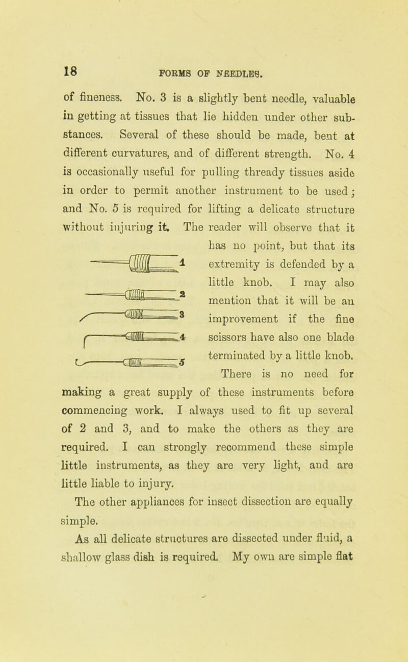 of fineness. No. 3 is a slightly bent needle, valuable in getting at tissues that lie hidden under other sub- stances. Several of these should be made, bent at different curvatures, and of different strength. No. 4 is occasionally useful for pulling thready tissues aside in order to permit another instrument to be used; and No. 5 is required for lifting a delicate structure without injuring it. The reader will observe that it has no point, but that its extremity is defended by a little knob. I may also mention that it will be an improvement if the fine scissors have also one blade terminated by a little knob. There is no need for making a great supply of these instruments before commencing work. I always used to fit up several of 2 and 3, and to make the others as they are required. I can strongly recommend these simple little instruments, as they are very light, and are little liable to injury. The other appliances for insect dissection are equally simple. As all delicate structures are dissected under fluid, a shallow glass dish is required. My own are simple flat