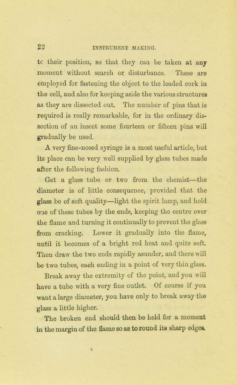 tc their position, so that they can be taken at any moment without search or disturbance. These are employed for fastening the object to the loaded cork iu the cell, and also for keeping aside the various structures as they are dissected out. The number of pins that is required is really remarkable, for in the ordinary dis- section of an insect some fourteen or fifteen pins will gradually be used. A very fine-nosed syringe is a most useful article, but its place can be veiy well supplied by glass tubes made after the following fashion. Get a glass tube or two from the chemist—the diameter is of little consequence, provided that the glass be of soft quality—light the spirit lamp, and hold one of these tubes by the ends, keeping the centre over the flame and turning it continually to prevent the glass from cracking. Lower it gradually into the flame, until it becomes of a bright red heat aud quite soft. Then draw the two ends rapidly asunder, and there will be two tubes, each ending in a point of very thin glass. Break away the extremity of the point, and you will have a tube with a very fine outlet. Of course if you want a large diameter, you have only to break away the glass a little higher. The broken end should then be held for a moment in the margin of the flame so as to round its sharp edges.