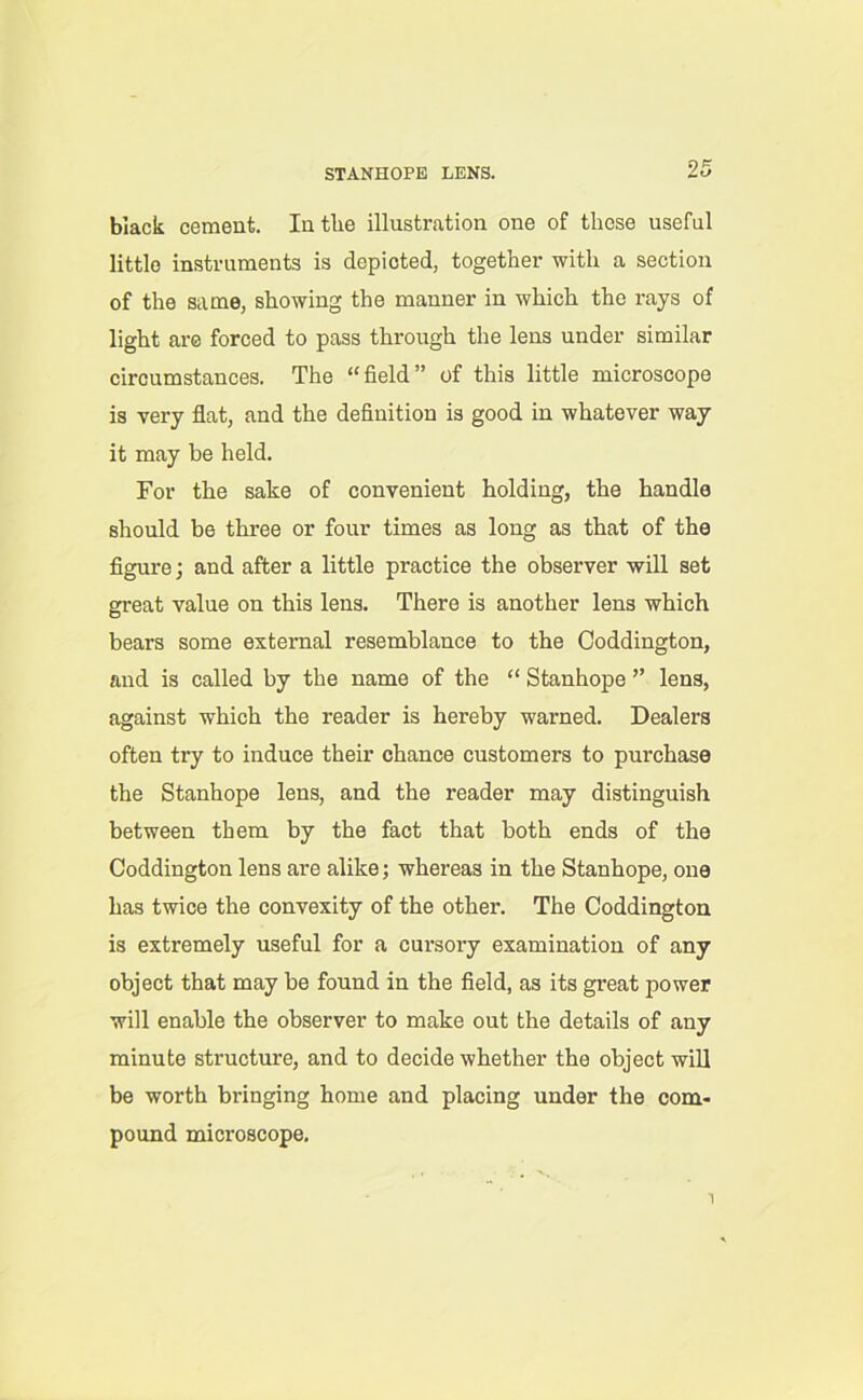 STANHOPE LENS. black cement. In the illustration one of these useful little instruments is depicted, together with a section of the same, showing the manner in which the rays of light are forced to pass through the lens under similar circumstances. The “field” of this little microscope is very flat, and the definition is good in whatever way it may be held. For the sake of convenient holding, the handle should be three or four times as long as that of the figure; and after a little practice the observer will set great value on this lens. There is another lens which bears some external resemblance to the Ooddington, and is called by the name of the “ Stanhope ” lens, against which the reader is hereby warned. Dealers often try to induce their chance customers to purchase the Stanhope lens, and the reader may distinguish between them by the fact that both ends of the Coddington lens are alike; whereas in the Stanhope, one has twice the convexity of the other. The Coddington is extremely useful for a cursory examination of any object that may be found in the field, as its great power will enable the observer to make out the details of any minute structure, and to decide whether the object will be worth bringing home and placing under the com- pound microscope.