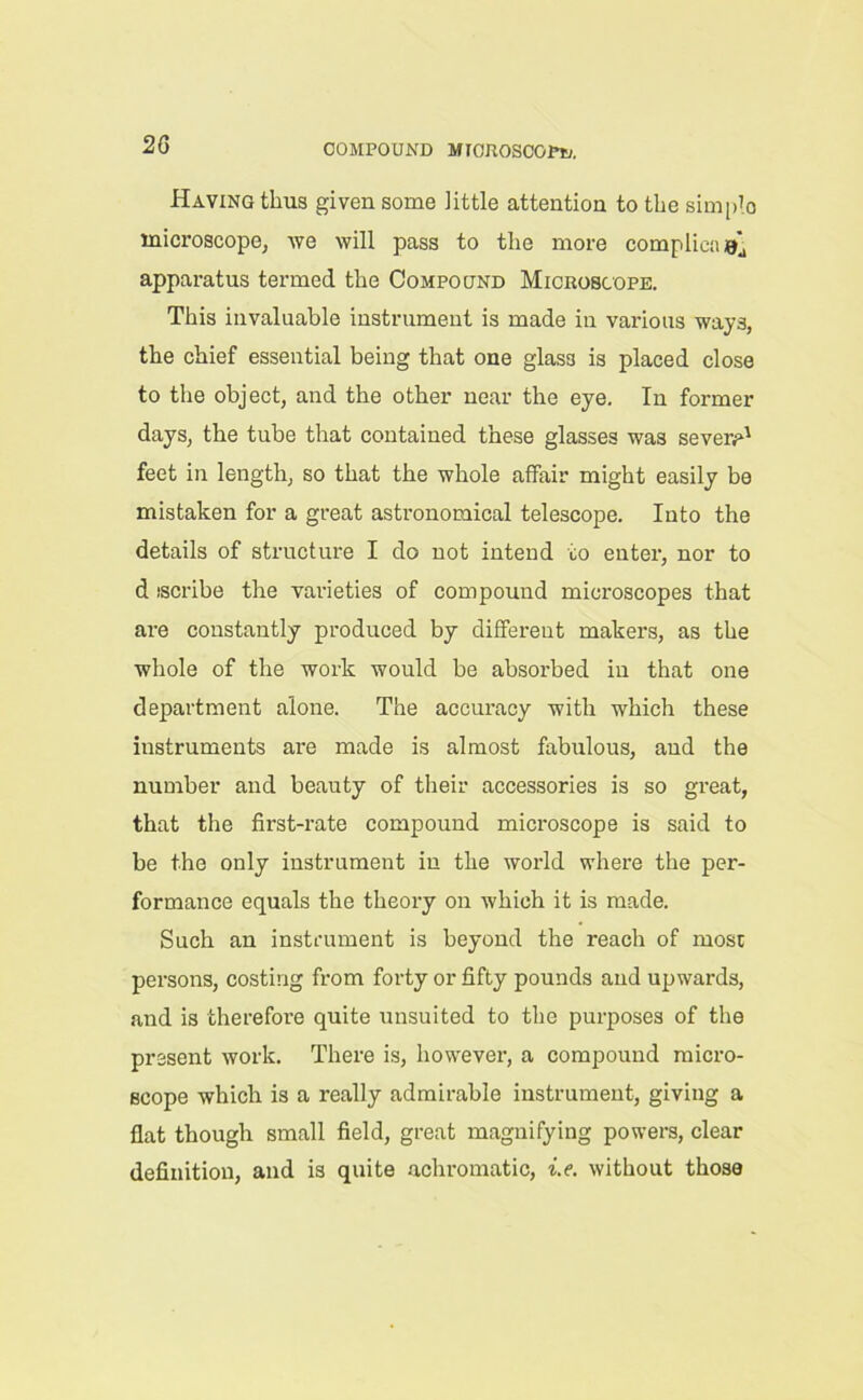 Having thus given some Jittle attention to the simplo inicroscope; we will pass to the more complicaej apparatus termed the Compound Microscope. This invaluable instrument is made in various ways, the chief essential being that one glas3 is placed close to the object, and the other near the eye. In former days, the tube that contained these glasses was Severn1 feet in length, so that the whole affair might easily be mistaken for a great astronomical telescope. Into the details of structure I do not intend to enter, nor to d iscribe the varieties of compound microscopes that are constantly produced by different makers, as the whole of the work would be absorbed in that one department alone. The accuracy with which these instruments are made is almost fabulous, and the number and beauty of their accessories is so great, that the first-rate compound microscope is said to be the only instrument in the world where the per- formance equals the theory on which it is made. Such an instrument is beyond the reach of most persons, costing from forty or fifty pounds and upwards, and is therefore quite unsuited to the purposes of the present work. There is, however, a compound micro- scope which is a really admirable instrument, giving a flat though small field, great magnifying powers, clear definition, and is quite achromatic, i.e. without those
