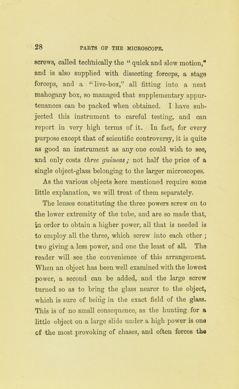 screws, called technically the “ quick and slow motion, and is also supplied with dissecting forceps, a stage forceps, and a “live-box,” all fitting into a neat mahogany box, so managed that supplementary appur- tenances can be packed when obtained. I have sub- jected this instrument to careful testing, and can report in very high terms of it. In fact, for every purpose except that of scientific controversy, it is quite as good an instrument as any one could wish to see, and only costs three guineas; not half the price of a single object-glass belonging to the larger microscopes. As the various objects here mentioned require some little explanation, we will treat of them separately. The lenses constituting the three powers screw on to the lower extremity of the tube, and are so made that, in order to obtain a higher power, all that is needed is to employ all the three, which screw into each other ; two giving a less power, and one the least of all. The reader will see the convenience of this arrangement. When an object has been well examined with the lowest power, a second can be added, and the large screw turned so as to bring the glass nearer to the object, which is sure of being in the exact field of the glass. This is of no small consequence, as the hunting for a little object on a large slide under a high power is one of the most provoking of chases, and often forces the