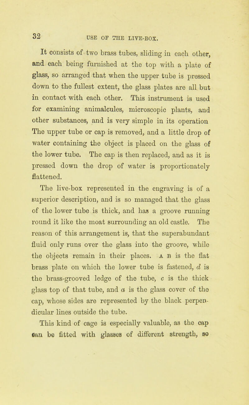 USE OF 7HE LIVE-BOX. It consists of two brass tubes, sliding in eacli other, and each being furnished at the top with a plate of glass, so arranged that when the upper tube is pressed down to the fullest extent, the glass plates are all but in contact with each other. This instrument is used for examining animalcules, microscopic plants, and other substances, and is very simple in its operation The upper tube or cap is removed, and a little drop of water containing the object is placed on the glass of the lower tube. The cap is then replaced, and as it is pressed down the drop of water is proportionately flattened. The live-box represented in the engraving is of a superior description, and is so managed that the glass of the lower tube is thick, and has a groove running round it like the moat surrounding an old castle. The reason of this arrangement is, that the superabundant fluid only runs over the glass into the groove, while the objects remain in their places, a n is the flat brass plate on which the lower tube is fastened, d is the brass-grooved ledge of the tube, c is the thick glass top of that tube, and a is the glass cover of tho cap, whose sides are represented by the black perpen- dicular lines outside the tube. This kind of cage is especially valuable, as the cap cun be fitted with glasses of different strength, so